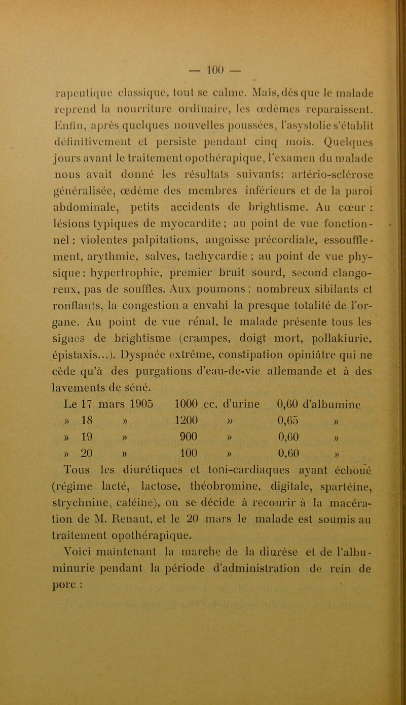 rapt'iilique classique, tout se calme. Mais,dès que le malade reprend la nourriture ordinaire, les œdèmes reparaissent. Eiilin, après quelques nouvelles poussées, l’asystolie s’établit délinitivemeiit et persiste pendant cinq mois. Quelques jours avant le traitement opothérapique, rexamen du malade nous avait donné les résultats suivants: artério-sclérose généralisée, œdème des membres inférieurs et de la paroi abdominale, petits accidents de brightisme. Au cœur : lésions typiques de myocardite; au point de vue fonction- net: violentes palpitations, angoisse précordiale, essouffle- ment, arythmie, salves, tachycardie ; au point de vue phy- sique: hypertrophie, premier bruit sourd, second clango- reux, pas de souffles. Aux poumons : nombreux sibilants et rontlanls, la congestion a envahi la presque totalité de l’or- gane. Au point de vue rénal, le malade présente tous les signes de brightisme (crampes, doigt mort, pollakiurie, épistaxis...). Dyspnée extrême, constipation opiniâtre qui ne cède qu’à des purgations d’eau-de-vie allemande et à des lavements de séné. Le 17 mars 1905 1000 cc. d’urine 0,60 d’albumine » 18 » 1200 » 0,65 » » 19 » 900 » 0,60 » » 20 )) 100 » 0,60 » Tous les diurétiques et toni-cardiaques ayant échoué (régime lacté, lactose, théobromine, digitale, spartéine, strychnine, caféine), on se décide à recourir à la macéra- tion de M. Renaut, et le 20 mars le malade est soumis au traitement opothérapique. Voici maintenant la marche de la diurèse et de l’albii- minurie pendant la période d’administration de rein de porc :
