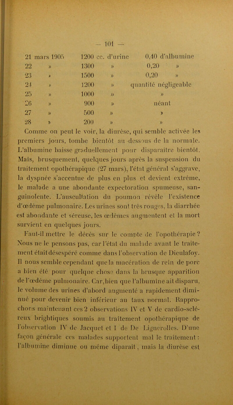 21 mars 1905 1200 cc. d’urine 0,40 d’albumine 22 » 1300 » 0,20 ' » 23 1500 » 0,20 » 21 » 1200 » quantité négligeable 25 » 1000 )) » 26 » 900 » néant 27 » 500 » ït 28 D 200 » » Comme on peut le voir, la diurèse, qui semble activée les premiers jours, tombe bientôt au dessous de la normale. L’albumine baivsse graduellement pour disparaître bientôt. Mais, brusquemenl, quelques jours après la suspension du traitement opothérapique (27 mars), l’état général s’aggrave, la d}^spnée s’accentue de plus en plus et devient extrême, le malade a une abondante expectoration spumeuse, san- guinolente. L’auscultation du poumon révèle l’existence d’œdème pulmonaire. Les urines sont très rouges, la diarrhée est abondante et séreuse, les œdèmes augmentent et la mort survient en quelques jours. Faut-il mettre le décès sur le comote de l’opothérapie? Nous ne le pensons pas, car l’état du malade avant le traite- ment étaitdésespéré comme dans l’observation de Dieulafo^^ Il nous semble cependant quela macération de rein de porc a bien été pour quelque chose dans la brusque apparition de l'œdème pulmonaire. Car,bien que l’albumine ait disparu, le volume des urines d’abord augmenté a rapidement dimi- nué pour devenir bien inférieur au taux normal. Rappro- chons maintenant ces 2 observations IV et V de cardio-sclé- reux brightiques soumis au traitement opothérapique de 1 observation IV de Jacquet et I de De Lignerolles. D’une laçon générale ccs malades supj)ortenl mal le traitement : ralbumine diminue ou même diparaît, mais la diurèse est