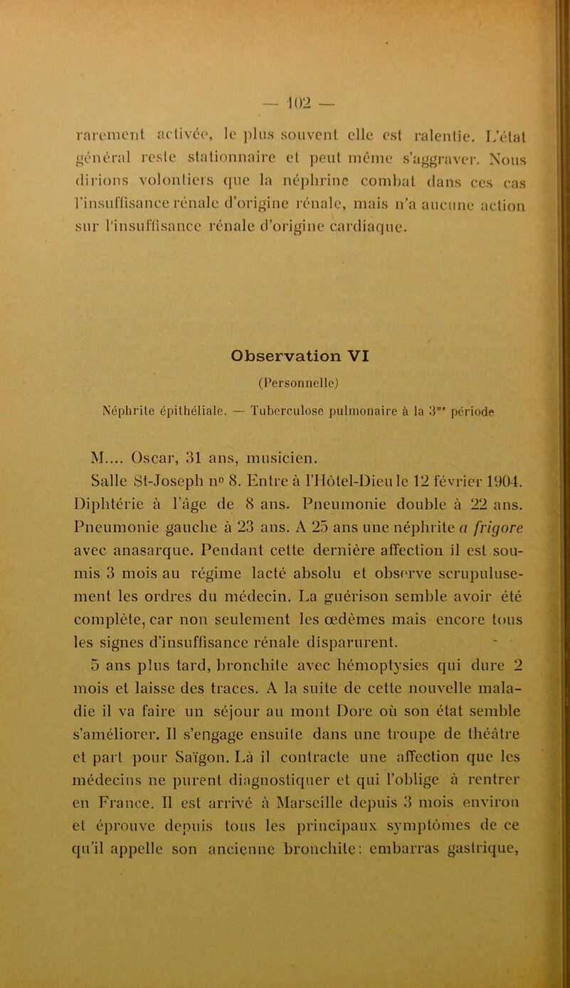 rareniCTit activée, le souvent elle est ralentie. L’état général reste stationnaire et peut même s’aggrave!*. Nous (lirions volontiers que la né])lirinc combat dans ces cas rinsuftisance rénale d’origine rénale, mais n’a aucune action sur l’insuflisance rénale d’origine cardiaque. Observation VI (Personnelle) Néphrite épithéliale. — Tuberculose pulmonaire à la 3”' période M.... Oscar, 31 ans, musicien. Salle St-Joseph n» 8. Entre à l’Hôtel-Dieu le 12 février 1904. Diphtérie à l’âge de 8 ans. Pneumonie double à 22 ans. Pneumonie gauche à 23 ans. A 25 ans une néphrite a frigore avec anasarque. Pendant cette dernière affection il est sou- mis 3 mois au régime lacté absolu et obs('rve scrupuluse- ment les ordres du médecin. La guérison semble avoir été complète, car non seulement les œdèmes mais encore tous les signes d’insuffisance rénale disparurent. 5 ans plus tard, bronchite avec hémopt3^sies qui dure 2 mois et laisse des traces. A la suite de cette nouvelle mala- die il va faire un séjour au mont Dore où son état semble s’améliorer. Il s’engage ensuite dans une troupe de théâtre et part pour Saigon. Là il contracte une affection que les médecins ne purent diagnostiquer et qui l’oblige à rentrer en France. Il est arrivé à Marseille depuis 3 mois environ et éprouve depuis tous les principaux s^miptômes de ce qu’il appelle son ancienne bronchite: embarras gastrique,