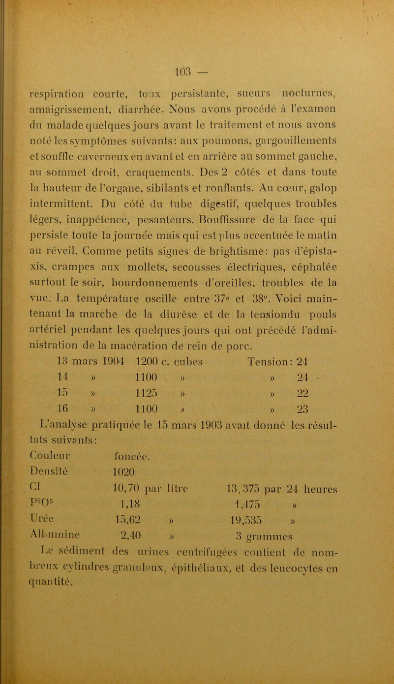 respiration courte, toux persistante, sueurs nocturnes, amaigrissement, diarrhée. Nous avons procédé à l’examen du malade quelques jours avant le traitement et nous avons noté les symptômes suivants: aux poumons, gargouillements et souffle caverneux en avant et en arrière au sommet gauche, au sommet droit, craquements. Des 2 côtés et dans toute la hauteur de l’organe, sibilants et ronflants. Au cœur, galop intermittent. Du côté du tube digestif, quelques troubles légers, inappétence, pesanteurs. Bouffissure de la face qui persiste toute la journée mais qui est plus accentuée le matin au réveil. Comme petits signes de brightisme: pas d’épista- xis, crampes aux mollets, secousses électriques, céphalée surtout le soir, bourdonnements d’oreilles, troubles de la vue. La température oscille entre 37° et 38°. Voici main- tenant la marche de la diurèse et de la tensiondu pouls artériel pendant les quelques jours qui ont précédé l’admi- nistration de la macération de rein de porc. 13 mars 1904 1200 c. cubes Tension : 24 14 » 1100 » » 24 . 15 » 1125 » » 22 16 » 1100 » » 23 L’analyse pratiquée le 1 15 mars 1903 avait donné les résul- tats suivants: Couleur foncée. Densité 1020 Cl 10,70 par litre 13,375 par 24 heures P2Q5 1,18 1,475 » Urée 15,62 )) 19,535 » Albumine 2,40 » 3 grammes Le sédiment des urines centrifugées contient de nom- breux cylindres granuleux, épithéliaux, et des leucocytes en quantité.