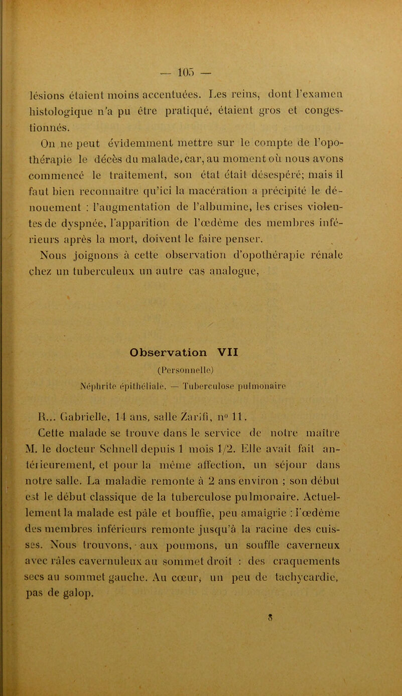 lésions étüient moins accentuées. Les reins, dont l’examen histologique n'a pu être pratiqué, étaient gros et conges- tionnés. On ne peut évidemment mettre sur le compte de l’opo- thérapie le décès du malade, car, au moment où nous avons commencé le traitement, son état était désespéré; mais il faut bien reconnaître qu’ici la macération a précipité le dé- nouement : raiigmentalion de l’albumine, les crises violen- tes de dyspnée, l’apparition 41e l’œdème des membres infé- rieurs après la mort, doivent le faire penser. Nous joignons à cette observation d’opothérapie rénale chez un tuberculeux un autre cas analogue, Observation VII (Personnelle) Néphrite épithéliale, — Tuberculose pulmonaire R... Gabrielle, 14 ans, salle Zarifi, n 11. Cette malade se trouve dans le service de notre maître M. le docteur Schnell depuis 1 mois 1/2. Elle avait fait an- térieurement, et pour la même alfection, un séjour dans notre salle. La maladie remonte à 2 ans environ ; son début est le début classique de la tuberculose pulmonaii'e. Actuel- lement la malade est j^âle et bouffie, peu amaigrie ; l'œdème des membres inférieui's remonte jusqu’à la racine des cuis- ses. Nous trouvons, • aux poumons, un souffle caverneux avec râles cavernuleux au sommet di’oit : des craquements secs au sommet gauche. Au cœur, un peu de tachycardie, pas de galop. ?;