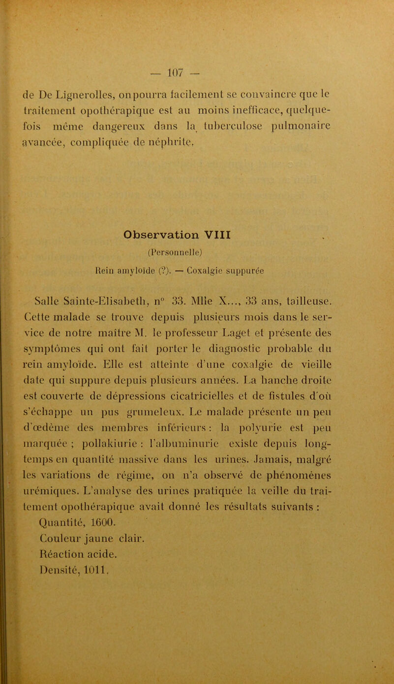 de De Lignerolles, on pourra lacilemenl se convaincre que le traitement opothérapique est au moins inefficace, quelque- fois même dangereux dans la tuberculose pulmonaire avancée, compliquée de néphrite. Observation VIII (Personnelle) Rein amyloïde (?). — Coxalgie suppurée Salle Sainte-Elisabeth, n“ 33. Mlle X.,,, 33 ans, tailleuse. Cette malade se trouve depuis plusieurs mois dans le ser- vice de notre maître M. le professeur Laget et présente des symptômes qui ont fait porter le diagnostic probable du rein amyloïde. Elle est atteinte d’une coxalgie de vieille date qui suppure depuis plusieurs années. La hanche droite est couverte de dépressions cicatricielles et de fistules d'où s’échappe un pus grumeleux. Le malade présente un peu d’œdème des membres inférieurs : la polyurie est peu marquée ; pollakiurie ; ralbuminurie existe depuis long- temps en quantité massive dans les urines. Jamais, malgré les variations de régime, on n’a observé de phénomènes urémiques. L’analyse des urines pratiquée la veille du trai- tement opothérapique avait donné les résultats suivants : Quantité, 1600. Couleur jaune clair. Réaction acide. Densité, 1011.