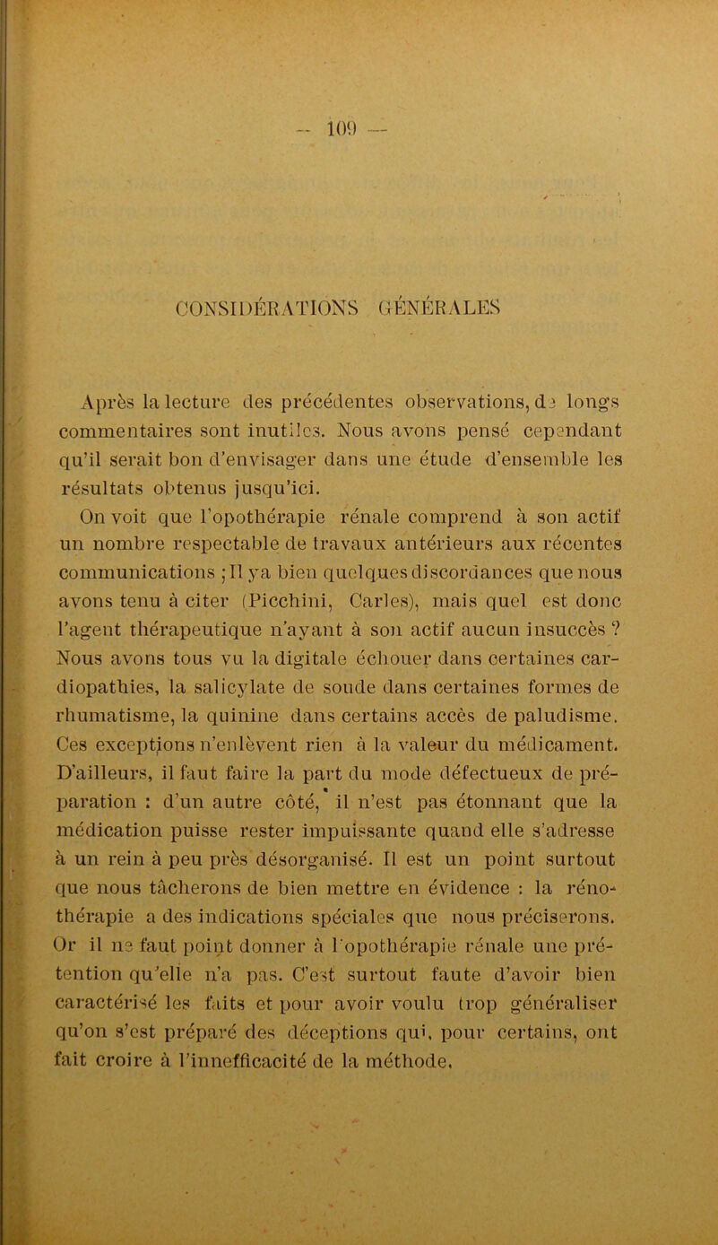 CONSI l )ÉR A TIONS GÉNÉRALES Après la lecture des précédentes observations, d3 longs commentaires sont inutiles. Nous avons pensé cependant qu’il serait bon d’envisager dans une étude d’ensemble les résultats obtenus jusqu’ici. On voit que l’opotbérapie rénale comprend à son actif un nombre respectable de travaux antérieurs aux récentes communications ;I1 j^a bien quelques discordances que nous avons tenu à citer (Picchini, Caries), mais quel est donc l’agent thérapeutique n’ayant à son actif aucun insuccès ? Nous avons tous vu la digitale échouer dans certaines car- diopathies, la salicylate de soude dans certaines formes de rhumatisme, la quinine dans certains accès de paludisme. Ces exceptions n’enlèvent rien à la valeur du médicament. D’ailleurs, il faut faire la part du mode défectueux de pré- « paration : d’un autre côté, il n’est pas étonnant que la médication puisse rester impuissante quand elle s’adresse à un rein à peu près désorganisé. Il est un point surtout que nous tâcherons de bien mettre en évidence : la réno- thérapie a des indications spéciales que nous préciserons. Or il ns faut point donner à l'opothérapie rénale une pré- tention qu'elle n’a pas. C’est surtout faute d’avoir bien caractérisé les faits et pour avoir voulu trop généraliser qu’on s’est préparé des déceptions qui, pour certains, ont fait croire à l’innefficacité de la méthode.