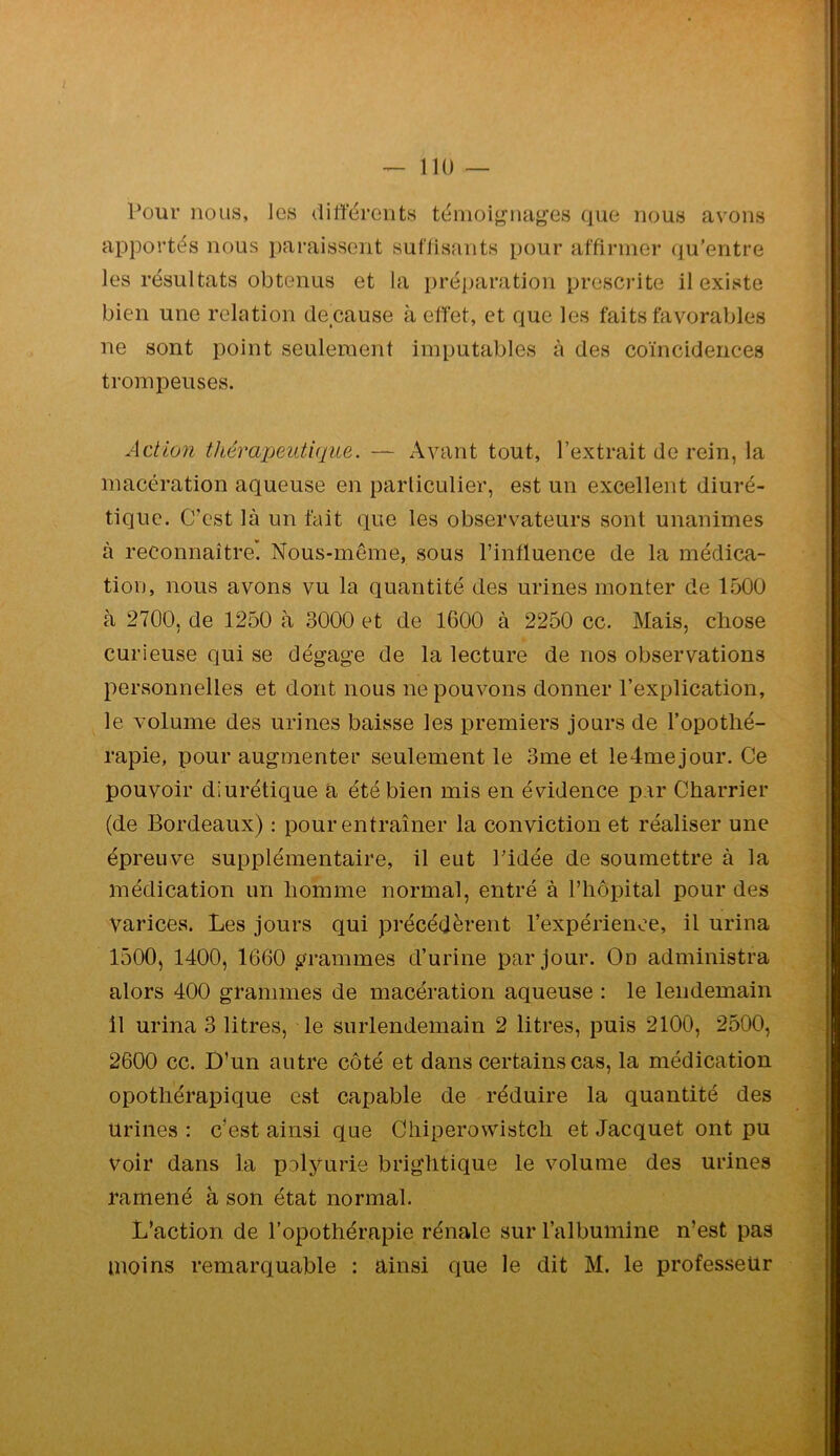 Pour nous, les dilfërents témoignages que nous avons apportés nous paraissent suffisants pour affirmer qu’entre les résultats obtenus et la préparation prescrite il existe bien une relation de cause à effet, et que les faits favorables ne sont point seulement imputables à des coïncidences tromx:)euses. Action thérapeutique. — Avant tout, l’extrait de rein, la macération aqueuse en particulier, est un excellent diuré- tique. C’est là un fait que les observateurs sont unanimes à reconnaître. Nous-même, sous l’influence de la médica- tion, nous avons vu la quantité des urines monter de 1500 à 2700, de 1250 à 3000 et de 1600 à 2250 cc. Mais, chose curieuse qui se dégage de la lecture de nos observations personnelles et dont nous ne pouvons donner l’explication, le volume des urines baisse les premiers jours de l’opothé- rapie, pour augmenter seulement le 3me et ledmejour. Ce pouvoir diurétique a été bien mis en évidence p.ir Charrier (de Bordeaux) : pour entraîner la conviction et réaliser une épreuve supplémentaire, il eut Pidée de soumettre à la médication un homme normal, entré à riiôpital pour des varices. Les jours qui précédèrent l’expérience, il urina 1500, 1400, 1660 grammes d’urine par jour. On administra alors 400 grammes de macération aqueuse ; le lendemain 11 urina 3 litres, le surlendemain 2 litres, puis 2100, 2500, 2600 cc. D’un autre côté et dans certains cas, la médication opothérapique est capable de réduire la quantité des urines : c’est ainsi que Cliiperowistch et Jacquet ont pu Voir dans la polyurie brightique le volume des urines ramené à son état normal. L’action de l’opothérapie rénale sur l’albumine n’est pas moins remarquable ; ainsi que le dit M. le professeur