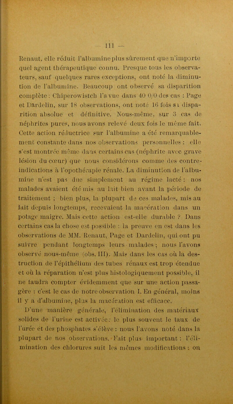 Renaiit, elle réduit l’albumine plus sûrement que n’importe quel ag*ent thérapeutique connu. Presque tous les observa- teurs, sauf quelques rares exceptions, ont noté la diminu- tion de l’albumine. Beaucou]) ont observé sa disparition complète: Chiperowistcli l’a vue dans 40 0/0 des cas : Page et Dardelin, sur 18 observations, ont noté 16 fois si dispa- rition absolue et définitive. Nous-même, sur 3 cas de néphrites pures, nous avons relevé deux fois le meme fait. Cette action réductrice sur l’albumine a été remarquable- ment constante dans nos observations personnelles : elle s’est montrée môme dans certains cas (néphrite avec grave lésion du cœur) que nous considérons comme des contre- indications à l’opothérapie rénale. La diminution de l’albu- mine n’est pas due simplement au régime lacté : nos malades avaient été mis au lait bien avant la période de traitement ; bien plus, la plupart de ces malades, mis au lait depuis longtemps, recevaient la macération dans un potage maigre. Mais cette action est-elle durable ? Dans certains cas la chose est possible : la preuve en est dans les observations de MM. Renaut, Page et Dardelin, qui ont pu suivre pendant longtemps leurs malades-, nous l’avons observé nous-même (obs. III). Mais dans les cas où la des- truction de l’épithélium des tubes rénaux est trop étendue et où la réparation n’est plus histologiquement possible, il ne taudra compter évidemment que sur une action passa- gère : c’est le cas de notre observation I. En général, moins il y a d’albumine, plus la macération est efficace. D’une manière générale, l’élimination des matériaux solides de l’urine est activée; le plus souvent le taux de l’urée et des phosphates s’élève: nous l’avons noté dans la plupart de nos observations. Fait plus- important: l’éli- mination des chlorures suit les memes modifications ; on
