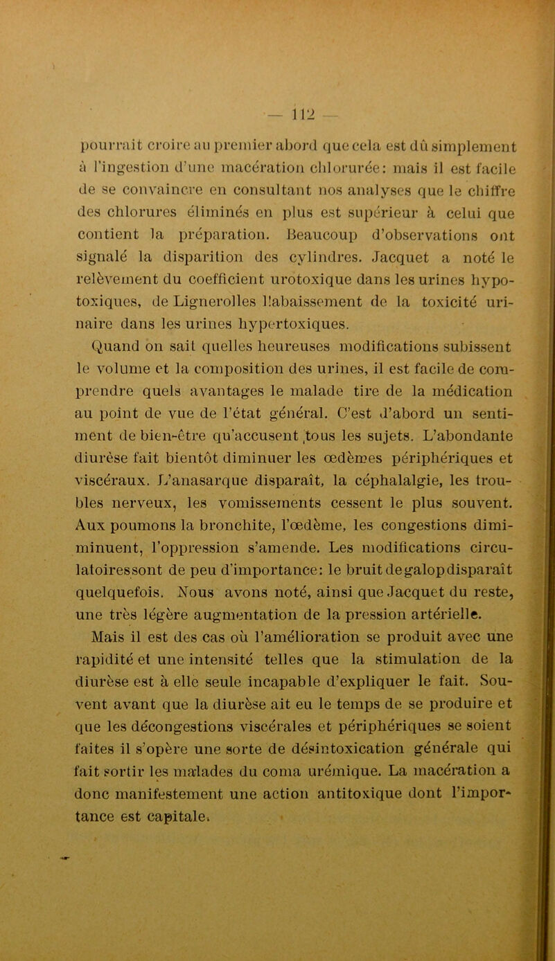 pouiTîiit croire au premier abord que cela est dû simplement à l’ingestion d’une macération chlorurée: mais il est facile de se convaincre en consultant nos analyses que le chiffre des chlorures éliminés en plus est supérieur à celui que contient la préparation. Beaucoup d’observations ont signalé la disparition des cylindres. Jacquet a noté le relèvement du coefficient urotoxique dans les urines liypo- toxiques, de Lignerolles üabaissement de la toxicité uri- naire dans les urines liypertoxiques. Quand on sait quelles heureuses modifications subissent le volume et la composition des urines, il est facile de com- prendre quels avantages le malade tire de la médication au point de vue de l’état général. C’est d’abord un senti- ment de bien-être qu’accusent'tous les sujets. L’abondante diurèse fait bientôt diminuer les œdèmes périphériques et viscéraux. L’anasarque disparaît, la céphalalgie, les trou- bles nerveux, les vomissements cessent le plus souvent. Aux poumons la bronchite, l’œdème, les congestions dimi- minuent, l’oppression s’amende. Les modifications circu- latoires sont de peu d’importance: le bruit de galop disparaît quelquefois. Nous avons noté, ainsi que Jacquet du reste, une très légère augmentation de la pression artérielle. Mais il est des cas où l’amélioration se produit avec une rapidité et une intensité telles que la stimulation de la diurèse est à elle seule incapable d’expliquer le fait. Sou- vent avant que la diurèse ait eu le temps de se produire et que les décongestions viscérales et périphériques se soient faites il s’opère une sorte de désintoxication générale qui fait sortir les malades du coma urémique. La macération a donc manifestement une action antitoxique dont l’impor- tance est capitalei