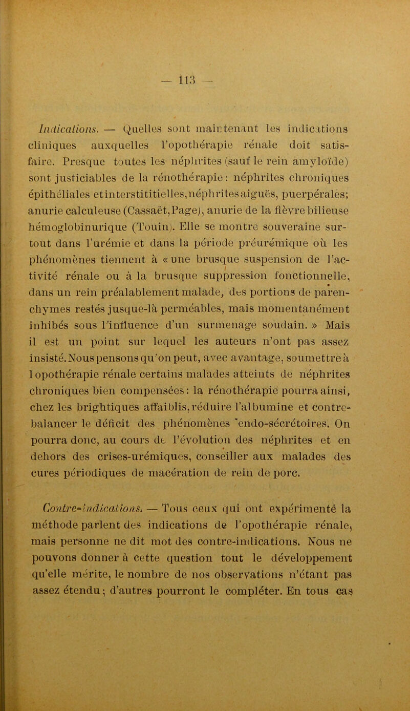 liidicalioiis. — Quelles sont maintenant les indications cliniques auxquelles l’opotliérapie rénale doit satis- faire. Presque toutes les néphrites (sauf le rein amyloïde) sont justiciables de la rénotliérapie : néphrites chroniques épithéliales etinterstititielles,néphritesaig:uës, puerpérales; anurie calculeuse (Cassaët,Pagej, anurie de la fièvre bilieuse hémoglobinurique (Touiii). Elle se montre souveraine sur- tout dans l’urémie et dans la période préurémique où les phénomènes tiennent à «une brusque suspension de l’ac- i tivité rénale ou à la brusque suppression fonctionnelle, • dans un rein préalablement malade, des portions de paren- chymes restés jusque-là perméables, mais momentanément inhibés sous Pintluence d’un surmenage soudain. » Mais il est un point sur lequel les auteurs n’ont pas assez insisté. Nous pensons qu’on peut, avec avantage, soumettre à 1 opothérapie rénale certains malades atteints de néphrites chroniques bien compensées: la rénotliérapie pourra ainsi, chez les brightiques affaiblis,réduire l’albumine et contre- balancer le déficit des phénomènes ’endo-sécrétoires. On pourra donc, au cours de l’évolution des néphrites et en dehors des crises-urémiques, conseiller aux malades des cures périodiques de macération de rein de porc. Contre-indications, — Tous ceux qui ont expéfimenté la méthode parlent des indications de l’opothérapie rénale^ mais personne ne dit mot des contre-indications. Nous ne pouvons donner à cette question tout le développement qu’elle mérite, le nombre de nos observations n’étant pas assez étendu -, d’autres pourront le compléter. En tous cas