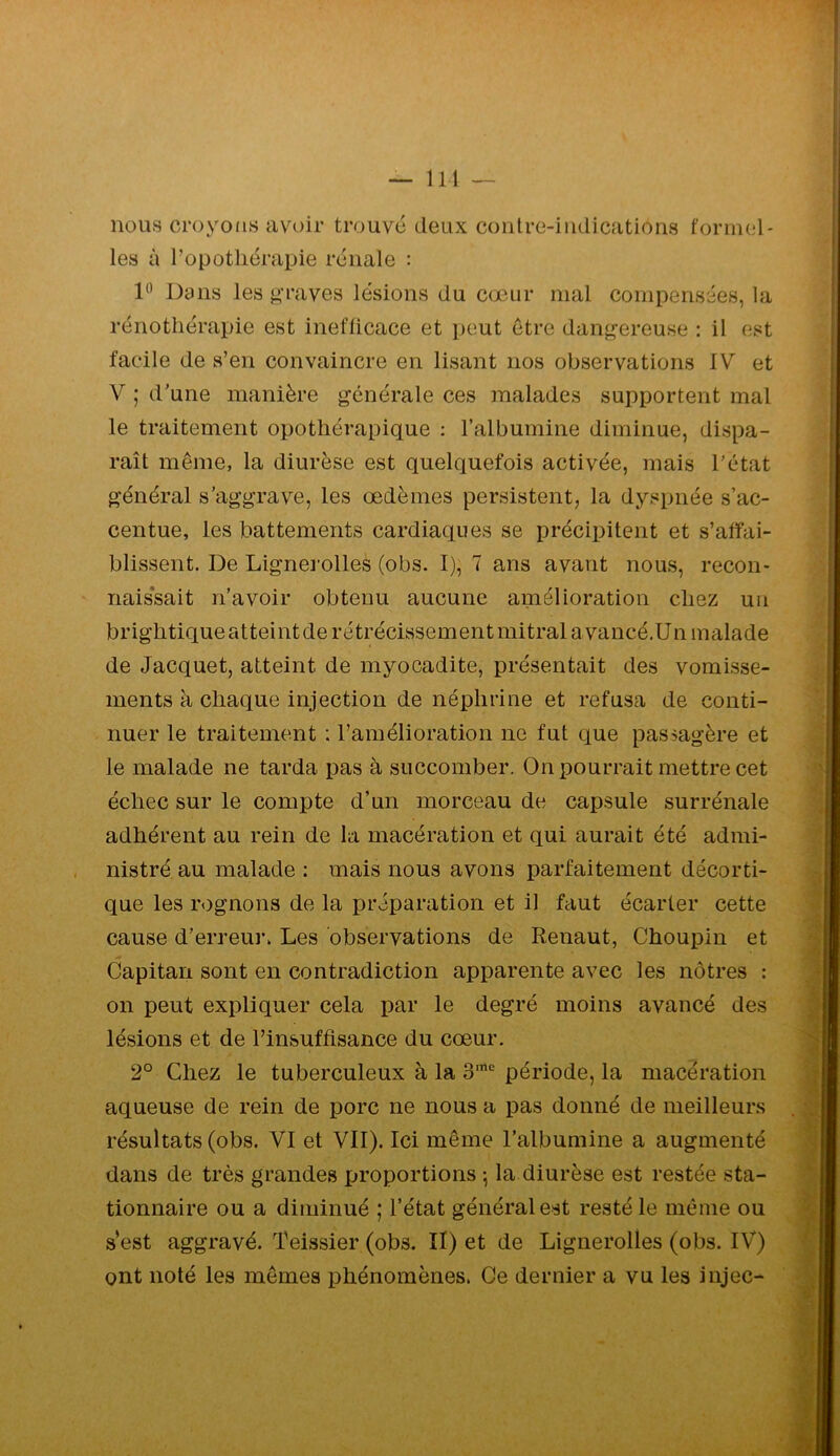 nous croyons avoir trouve deux contre-indications formel- les à Topotliérapie renale : Dans les graves lésions du cœur mal compensées, la rénotliërapie est inefficace et peut être dangereuse : il est facile de s’en convaincre en lisant nos observations IV et V ; d'une manière générale ces malades supportent mal le traitement opothérapique : l’albumine diminue, dispa- raît même, la diurèse est quelquefois activée, mais l'état général s'aggrave, les œdèmes persistent, la dyspnée s’ac- centue, les battements cardiaques se précipitent et s’affai- blissent. De Lignerolles (obs. I), 7 ans avant nous, recon- nais*sait n’avoir obtenu aucune amélioration chez un brightiqueatteintde rétrécissement mitral a vancé.Un malade de Jacquet, atteint de myocadite, présentait des vomisse- ments à chaque injection de néphrine et refusa de conti- nuer le traitement : l’amélioration ne fut que passagère et le malade ne tarda pas à succomber. On pourrait mettre cet échec sur le compte d’un morceau de capsule surrénale adhérent au rein de la macération et qui aurait été admi- nistré au malade : mais nous avons parfaitement décorti- que les rognons de la préparation et il faut écarter cette cause d’erreur. Les observations de Renaut, Choupin et Capitan sont en contradiction apparente avec les nôtres : on peut expliquer cela par le degré moins avancé des lésions et de l’insuffisance du cœur. 2° Chez le tuberculeux à la 3“ période, la macération aqueuse de rein de porc ne nous a pas donné de meilleurs résultats (obs. VI et VII). Ici même l’albumine a augmenté dans de très grandes proportions la diurèse est restée sta- tionnaire ou a diminué ; l’état général est resté le même ou s’est aggravé. Teissier (obs. Il) et de Lignerolles (obs. IV) ont noté les mêmes phénomènes. Ce dernier a vu les injec-