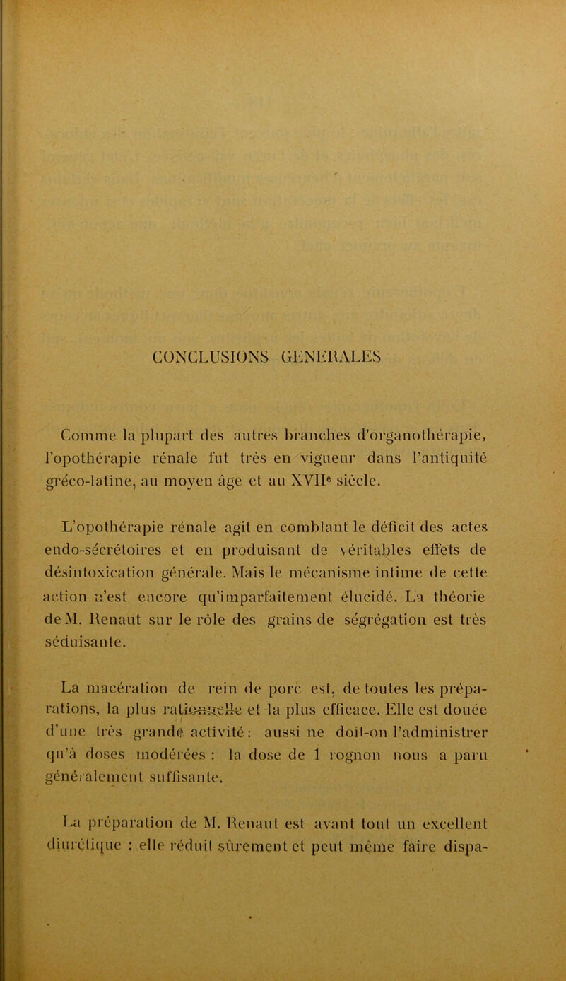 CONCLUSIONS GENERALES Comme la plupart des autres branches d’orgauothérapie, l’opothérapie rénale fut très en vigueur dans l’antiquité gréco-latine, au moyen âge et au XVII® siècle. L’opothérapie rénale agit en comblant le déficit des actes eudo-sécrétoires et en produisant de \éritables effets de désintoxication générale. Mais le mécanisme intime de cette action n’est encore qu’imparfaiternent élucidé. La théorie deM. Renaut sur le rôle des grains de ségrégation est très séduisante. La macération de rein de porc est, de toutes les prépa- rations, la plus raUonîreiIe et la plus efficace. Elle est douée d’une ti ès grandé activité : aussi ne doil-on l’administrer qu’à doses modérées : la dose de 1 rognon nous a paru généi aleinenl sut'lisante. La préparation de M. Renaut est avant tout un excellent diurétique : elle réduit sûrement et peut même faire dispa-
