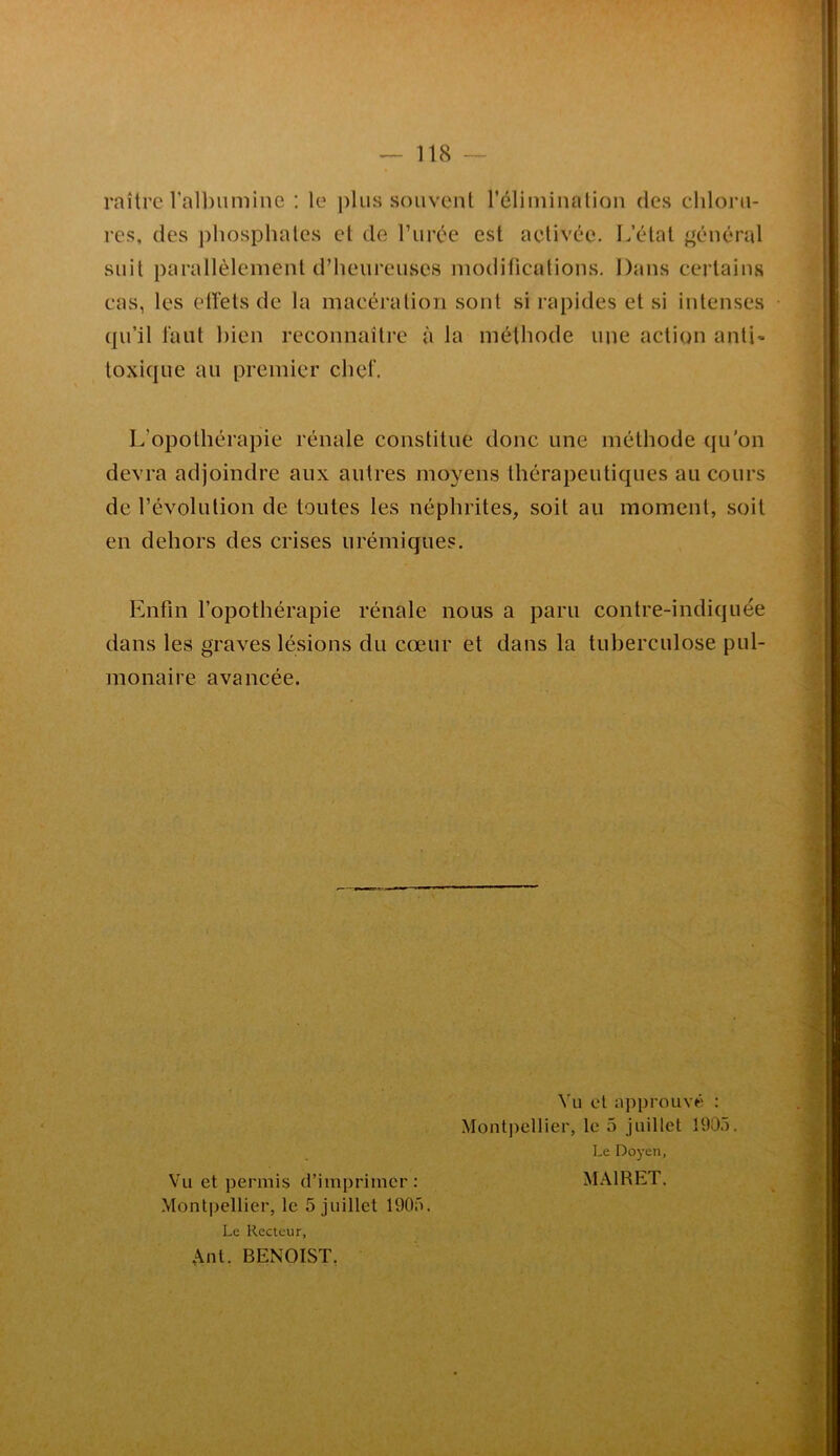 raître Valbiiminc : le j)lus souvent réliininalion des clilorii- res, des phospliales cl de rurce est activée. L’étal général suit parallèlement d’heureuses modifications. Dans certains cas, les elïels de la macération sont si rapides et si intenses qu’il lant bien reconnaître à la méthode une action anti' toxique au premier chef. L’opothérapie rénale constitue donc une méthode qu’on devra adjoindre aux autres moyens thérapeutiques au cours de l’évolution de toutes les néphrites, soit au moment, soit en dehors des crises urémiques. Enfin l’opothérapie rénale nous a paru contre-indiquée dans les graves lésions du cœur et dans la tuberculose pul- monaire avancée. Vu cl approuvé : Montpellier, le 5 juillet 1905. Le Doyen, Vu et permis d’imprimer: MAIRET. Montpellier, le 5 juillet 1905. Le Recteur, Ant. BENOIST,