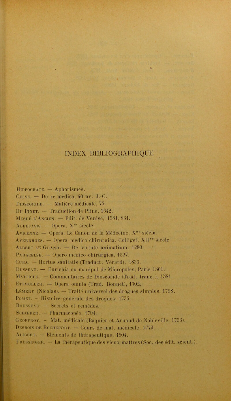 INDEX BIBLIOGRAPHIQUE Hippocrate. — Aphorismes. Celse. — De re medica, 40 av. J.-C. Dioscoride. — Matière médicale, 75. Du Pi.xet. — Traduction de Pline, 1542. Mesuk l’A.xcien. — Edit, de Venise, 1581,851. Albucasis. — Opéra, X' siècle. Avicex.ne. — Opéra. Le Canon de la Médecine, X”' siècle. .\vERRHOES. — Opéra rnedico chirurgica. Colliget, XIT siècle Albert le Grand. — De virtute animalinm. 1280. ’ Paracelse. — Opero rnedico-chirurgica, 1527. Cuba. — Hortus sanitatis (Traduct. Vérard), 1835. Dusseau. — Enrichia ou manipul de Micropoles, Paris 1561. Mattiole. — Commentaires de Dioscoride (Trad. franç.), 1581. Ett.muller. — Opéra omnia (Trad. Bonnet), 1702. Lé.merv (Nicolas). — Traité universel des drogues simples, 1798. Po.met. - Histoire générale des drogues, 1735. Rousseau. — Secrets et remèdes. SciioEDER. — Pliarmacopéc, 1704. Geoffrov. - .Mat. médicale (Baquier et Arnaud de Nohleville. 1756). Desbois de BociiKFORr. — Cours de mat. médicale, 1779. .\libert. — Eléments de thérapeutique, 1804. Fressinger. — La thérapeutique des vieux maîtres (Soc. des édit, scient.).