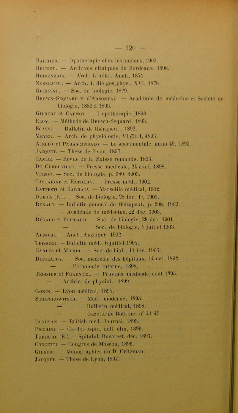 Haiuukh. — Upolliérapic chez Jes anciens, l'JOh. lOuiNKT. — Arcliives cliniques de lîordeaux, 1898. llKiDK.xnAiN, — A'rch. f. inikr. Anal., 1874. Nussuau.m. — Arcli. f. die ges*pliys., XVI, 1878. OnKMANT. — Soc. de l)iologie, 1879. llnowN-SEQUAni) el d’AnsoNVAC. — Académie de médecine et Société biologie, 1889 à 1893. Gilheht et Cahnot. — L’opothérapie, 1898. Eloy. — Méthode de Bnown-Sequard, 1893. Egasse. — Bulletin de thérapcut., 1892. Meveh. — Arch. de physiologie, VI (\)), I, 4893. Ajello et Parasgandalo. — Lo sperimonlalc, anno 49, 1893. Jacquet. — Thèse de Lyon,1897. Gambe. — Revue de la Suisse romande, 1893. De Gèreüville. —'Presse médicale, 24 avril 1898. ViTzou. — Soc. de biologie, p. G89, 1903. Gastaigne et Rathery. — Presse méd., 1902. Battesti et Barraja. — Marseille médical, 1902. Dubois (R.). — Soc. de biologie, 28 fév. !<’, 1903. Renaut. — Bulletin général de thérapeut., p. 208, 1902. — Académie de médecine, 22 déc. 1903. Régaud et PoLicARD. — Soc. de biologie, 28 déc. 1901. — Soc. de biologie, 4 juillet 1903. Arnold. — Anat. Auzeiger, 1902. Teissier. — Bulletin méd., 6 juillet 1904. Gables et Michel. — Soc. de bioL, 11 fév. 1903. Dieulafoy. — Soc. médicale des hôpitaux, 14 ocl. 1892. — Pathologie interne, 1898, Teissier et Fraençel. — Province médicale, août 1893. — Archiv. de physiol., 1899. Gonin. — Lyon médical, 1894. ScHiPEROvviTSCH. — Méd. moderne, 1893. — Bulletin médical, 1898. — Gazette de Botkine, n° 41-43. Donovan. — Brilish med. Journal, 1893. PicciiiNi. — Ga^del-ospid, dell. clin, 1896. Turbure (E.).— Spitalul. Bucarest, déc. 1897. Go.ncetti. — Gongrôs de Moscou, 1896. Gilbert. — Monographies du D' Crilzman. Jacquet. — Thèse de Lyon, 1897.