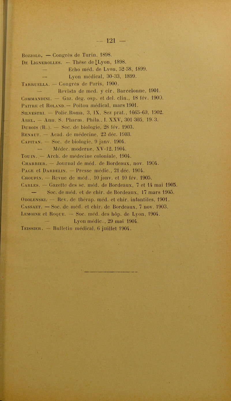 Bo/.zolo. — Congrès de Turin, 1898. De Ligneuolles. — Thèse de [Lyon, 1898. — Eclu) méd. de Lvon, 52-38, 1899. — Lyon medical, 30-33, 1899. Tahuuella. — Congrès de i’aris, 1900. — Hevisla de nied. y cir. Barcelonne, 1901. Co.\i.\iAM)i.\i. — Gaz. deg. osp. et del. clin., 18 fév. 1900. Paithe et Boland.— Poitou médical, mars 1901. SiLVESTRi. — Polie.Borna, 3, IX, Sez prat., 1663-69, 1902. Aiîel. — Ann. S. Pharm. Phila., I. XXV, 301-303, 19'3. Dubois (B.). — Soc. de biologie, 28 fév. 1903. Bexaut. — Acad, de médecine, 22 déc. 1903. Capitan. — Soc. de biologie, 9 janv. 1904. — Médec. moderne, XV-12,1904. Tou IN..— Arch. de médecine coloniale, 1904. Charrieh. — Journal de méd. de Bordeaux, nov. 1904. Page et Dardeli.n. — Presse médic., 21 déc. 1904. Choupin. — Bevue de méd., 10 janv. et 10 fév. 1903. Carles. — Gazette des sc. méd. de Bordeaux, 7 et 14 mai 1905. — Soc. de méd. et de chir. de Bordeaux, 17 mars 1905. Obolenski.' — Bev. de tliérap. méd. et chir. infantiles, 1901. Cassaet. —Soc. de méd. et chir. de Bordeaux, 7 nov. 1903. Le.moi.ne et Boque. — Soc. méd. des hôp. de Lyon, 1904. — Lyon médic., 29 mai 1904. Teissier. •— Bulletin médical, 6 juillet 1904.