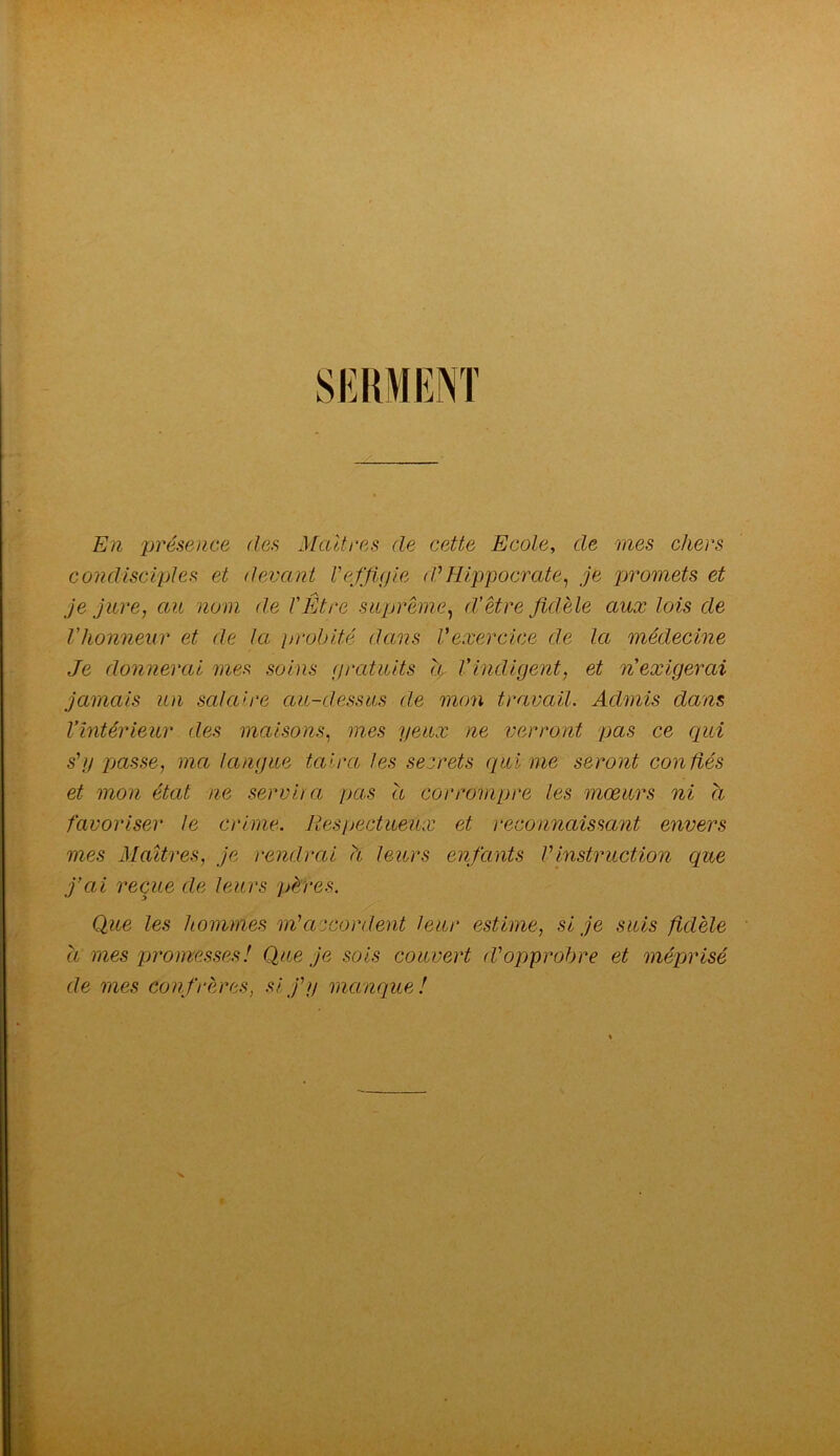 SI^RMENT En présence des Maîtres de cette Ecole, de mes chers condisciples et devant Veffipie d'Hippocrate.! je promets et je jure, au nom de VÊtre suprême, d’être fidèle aux lois de Vhonneur et de la jjroblté dans Vexercice de la médecine Je donnerai 7iies soins (fratuits h Vindigent, et n’exigerai jamais un salaire au-dessus de mem travail. Admis dwns l’intérieur des maisons, mes yeux ne verront pas ce qui s'U passe, ma langue taira les secrets qui me seront confiés et mon état ne servira pas h corrompre les mœurs ni a favoriser le crime. Respectueux et reconnaissant envers mes Maîtres, je rendrai à leurs enfants VinsWuction que j’ai reçue de leurs pères. Que les hommes m’accordent leur estime, si je suis fidèle a mes promesses! Que je sois couvert d’opprobre et méprisé de mes confrères, si j’y mccnque!