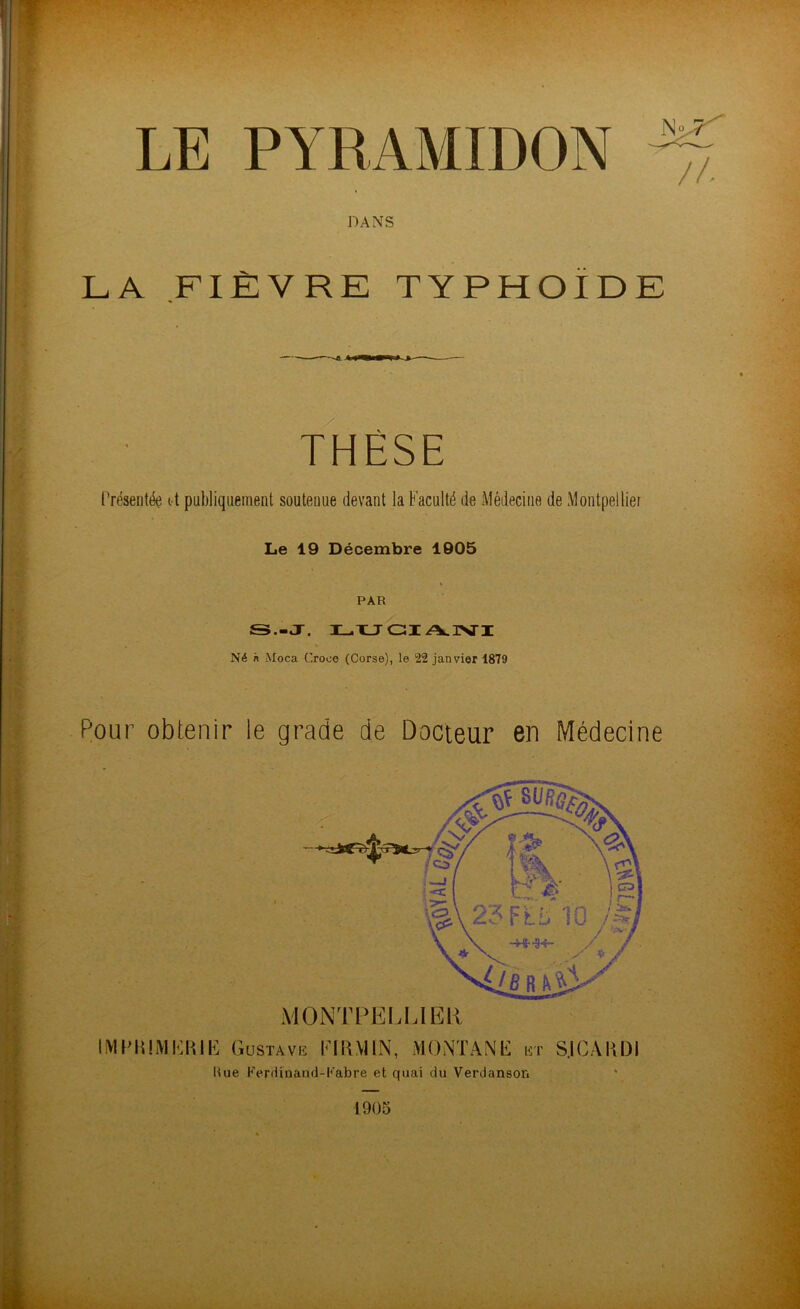 DANS LA FIÈVRE TYPHOÏDE THÈSE Présentée it publiquement soutenue devant la Faculté de Médecine de Montpellier Le 19 Décembre 1905 PAR S.-J, LUCI A.1VI Né n Moca Crooe (Corse), le 22 janvier 1879 Pour obtenir le grade de Docteur en Médecine MONTPELLIER, IMPMMËRIË Gustave El U MIN, MONTANE et S.ICAHDI Hue Ferdinand-Fabre et quai du Verdanson 1905