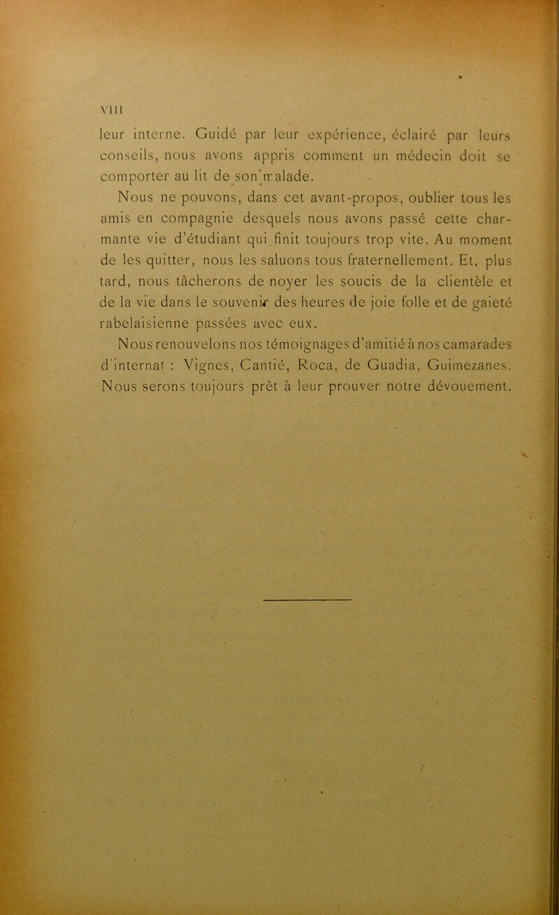 leur interne. Guidé par leur expérience, éclairé par leurs conseils, nous avons appris comment un médecin doit se comporter au lit de son’rr.alade. Nous ne pouvons, dans cet avant-propos, oublier tous les amis en compagnie desquels nous avons passé cette char- mante vie d’étudiant qui finit toujours trop vite. Au moment de les quitter, nous les saluons tous fraternellement. Et, plus tard, nous tâcherons de noyer les soucis de la clientèle et de la vie dans le souvenir des heures de joie folle et de gaieté rabelaisienne passées avec eux. Nous renouvelons nos témoignages d’amitié à nos camarades d'internat : Vignes, Cantié, Roca, de Guadia, Guimezanes. Nous serons toujours prêt à leur prouver notre dévouement.