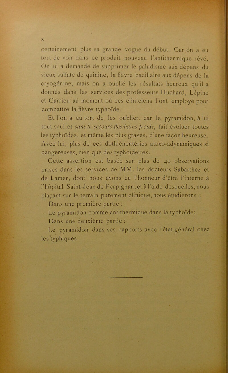 X certainement plus sa grande vogue du début. Çar On a eu tort de voir dans ce produit nouveau l’antithermique rêvé. On lui a demandé de supprimer le paludisme aux dépens du vieux sulfate de quinine, la fièvre bacillaire aux dépens de la cryogénine, mais on a oublié les résultats heureux qu’il a donnés dans les services des professeurs Huchard, Lépine et Carrieu au moment où ces cliniciens l’ont employé pour combattre la fièvre typhoïde. Et l’on a eu tort de les oublier, car le pyramidon, à lui tout seul et sans le secours des bains froids, fait évoluer toutes les typhoïdes, et même les plus graves, d’une façon heureuse. Avec lui, plus de ces dothiénentéries ataxo-adynamiques si dangereuses, rien que des typhoïdettes. Cette assertion est basée sur plus de 40 observations prises dans les services de MM. les docteurs Sabarthez et de Lamer, dont nous avons eu l’honneur d’être l'interne à l’hôpital Saint-Jean de Perpignan, et à l’aide desquelles, nous, plaçant sur le terrain purement clinique, nous étudierons : Dans une première partie : Le pyramidon comme antithermique dans la typhoïde; Dans une deuxième partie : Le pyramidon dans ses rapports avec l’état général chez les’typhiques.