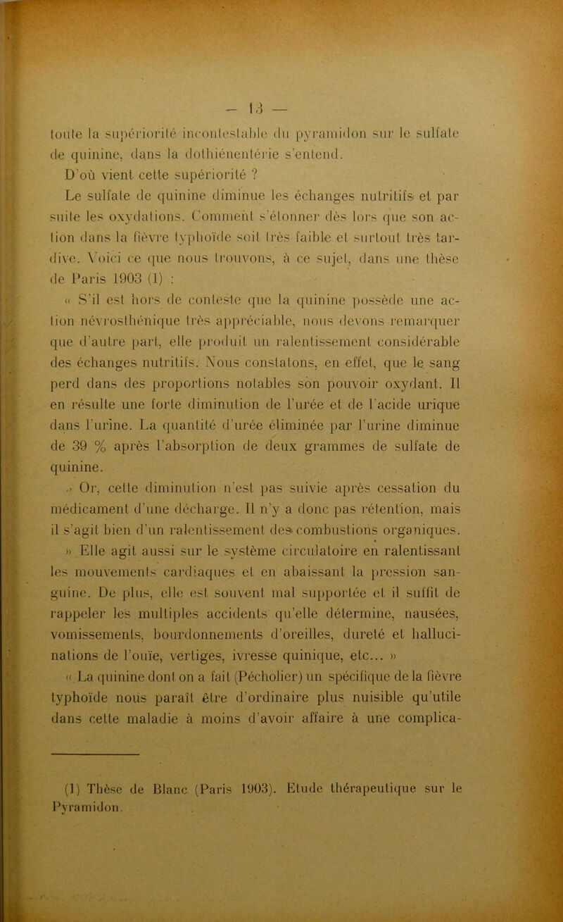tonie la supériorité incontestable du pyramidon sur le sulfate de quinine, dans la dothiénentérie s’entend. D'où vient cette supériorité ? Le sulfate de quinine diminue les échanges nutritifs et par suite les oxydations. Comment s’étonner dès lors que son ac- tion dans la fièvre typhoïde soit très faible et surtout très tar- dive. Voici ce que nous trouvons, à ce sujet, dans une thèse de Paris 1903 (1) : ' « S'il est hors de conteste que la quinine possède une ac- tion névrosthénique très appréciable, nous devons remarquer que d'autre part, elle produit un ralentissement considérable des échanges nutritifs. Nous constatons, en effet, que le sang perd dans des proportions notables son pouvoir oxydant. Il en résulte une forte diminution de l’urée et de l’acide urique dans l’urine. La quantité d’urée éliminée par l’urine diminue de 39 % après l’absorption de deux grammes de sulfate de quinine. Or, celle diminution n’est pas suivie après cessation du médicament d’une décharge. Il n'y a donc pas rétention, mais il s’agit bien d’un ralentissement de» combustions organiques. » Elle agit aussi sur le système circulatoire en ralentissant les mouvements cardiaques et en abaissant la pression san- guine. De plus, elle est souvent mal supportée et il suffit de rappeler les multiples accidents qu’elle détermine, nausées, vomissements, bourdonnements d’oreilles, dureté et halluci- nations de l’ouïe, vertiges, ivresse quinique, etc... » « La quinine dont on a fait (Pécholier) un spécifique de la fièvre typhoïde nous paraît être d’ordinaire plus nuisible qu’utile dans celte maladie à moins d’avoir affaire à une complica- (1) Thèse de Blanc (Paris 1903). Etude thérapeutique sur le Pyramidon.