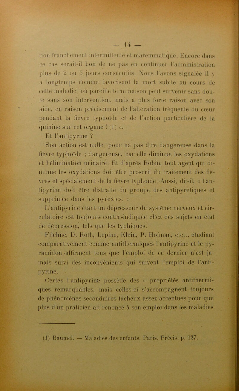 lion franchement inlermitl<‘iil(‘ <‘l marem ma tique. Encore dans ce cas serait-il bon de ne pas en continuer radministration plus de 2 ou 3 jours consécutifs. Nous l’avons signalée il y a longtemps comme favorisant la mort subite au cours de celle maladie, où pareille terminaison peut survenir sans dou- te sans son intervention, mais à plus forte raison avec son aide, en raison précisément de l'altération fréquente du cœur pendant la fièvre typhoïde et de l’action particulière de la quinine sur cet organe ! (1) ». Et l’antipyrine ? Son action est nulle, pour ne pas dire dangereuse dans la fièvre typhoïde ; dangereuse, car elle diminue les oxydations et l’élimination urinaire. Et d’après Robin, tout agent qui di- minue les oxydations doit être proscrit du traitement des fiè- vres et spécialement de la fièvre typhoïde. Aussi, dit-il, « l’an- tipyrine doit être distraite du groupe des antipyrétiques et supprimée dans les pyrexies. » L’antipyrine étant un dépresseur du système nerveux et cir- culatoire est toujours contre-indiquée chez des sujets en état de dépression, tels que les typhiques. Filehne, D. Roth, Lepine, Klein, P. Hofman, etc... étudiant comparativement comme antithermiques l’antipyrine el le py- ramidon affirment tous que l'emploi de ce dernier n'est ja- mais suivi des inconvénients qui suivent l’emploi de l’anti- pyrine. Certes l’antipyrin(e possède des « propriétés antithermi- ques remarquables, mais celles-ci s’accompagnent toujours de phénomènes secondaires fâcheux assez accentués pour que plus d’un praticien ait renoncé à son emploi dans les maladies (1) Baumel. — Maladies des enfants, Paris. Précis, p. 127.