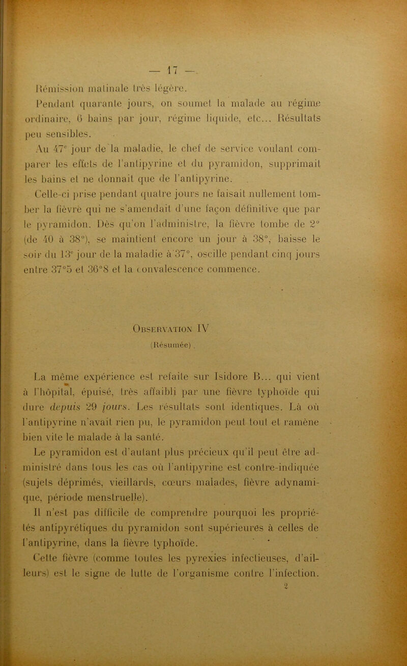 I{émission matinale très légère. Pendant quarante jours, on soumet la malade au régime ordinaire, G bains par jour, régime liquide, etc... Résultats peu sensibles. Au 47e jour de la maladie, le chef de service voulant com- parer les effets de l’antipyrine et du pyramidon, supprimait tes bains et ne donnait que de l’antipyrine. Celle-ci prise pendant quatre jours ne faisait nullement tom- ber la fièvre qui ne s’amendait d’une façon définitive que par le pyramidon. Dès qu’on l’administre, la fièvre tombe de 2° (de 40 à 38°), se maintient encore un jour à 38°, baisse le soir du 13e jour de la maladie à'37°, oscille pendant cinq jours entre 37°o et 36°8 et la convalescence commence. Observation IV (Résumée) . La même expérience est refaite sur Isidore B... qui vient ». à P hôpital, épuisé, très affaibli par une fièvre typhoïde qui dure depuis 29 jours. Les résultats sont identiques. Là ofi l'antipyrine n’avait rien pu, le pyramidon peut tout et ramène bien vile le malade à la santé. Le pyramidon est d’autant plus précieux qu'il peut être ad- ministré dans tous les cas où l’antipyrine est contre-indiquée (sujets déprimés, vieillards, cœurs malades, fièvre adynami- que, période menstruelle). Il n’est pas difficile de comprendre pourquoi les proprié- tés antipyrétiques du pyramidon sont supérieures à celles de l’antipyrine, dans la fièvre typhoïde. Cette fièvre (comme toutes les pyrexies infectieuses, d’ail- leurs) est le signe de lutte de l’organisme contre l’infection.