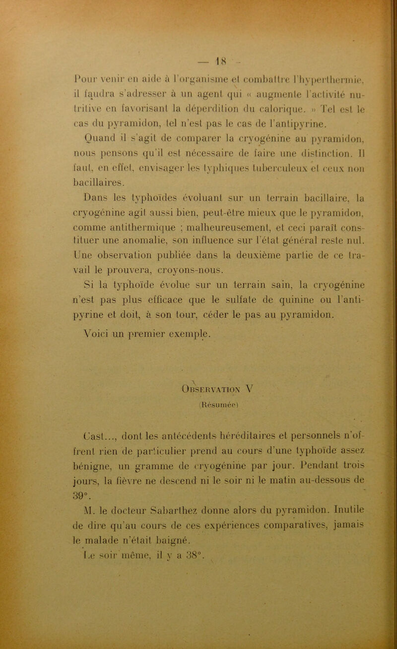 1S Pour venir en aide à l'organisme el combattre l'hyperthermie. il faudra s’adresser à un agent qui « augmente l’activité nu- tritive en favorisant la déperdition du calorique. » Tel est le cas du pyramidon, tel n’est pas le cas de l’antipyrine. Quand il s’agit de comparer la cryogénine au pyramidon, nous pensons qu’il est nécessaire de faire une distinction. Il laid, en effet, envisager les typhiques tuberculeux el ceux non bacillaires. Dans les typhoïdes évoluant sur un terrain bacillaire, la cryogénine agit aussi bien, peut-être mieux que le pyramidon, comme antithermique ; malheureusement, et ceci paraît cons- tituer une anomalie, son influence sur l’état général reste nul. Une observation publiée dans la deuxième partie de ce tra- vail le prouvera, croyons-nous. Si la typhoïde évolue sur un terrain sain, la cryogénine n’est pas plus efficace que le sulfate de quinine ou l'anti- pyrine et doit, à son tour, céder le pas au pyramidon. Voici un premier exemple. Observation V (Résumée) Cash.., dont les antécédents héréditaires et personnels n’of- frent rien de particulier prend au cours d’une typhoïde assez bénigne, un gramme de cryogénine par jour. Pendant trois jours, la fièvre ne descend ni le soir ni le matin au-dessous de 39°. M. le docteur Sabarliiez donne alors du pyramidon. Inutile de dire qu’au cours de ces expériences comparatives, jamais le malade n’était baigné. Le soir même, il y a 38°. < «/