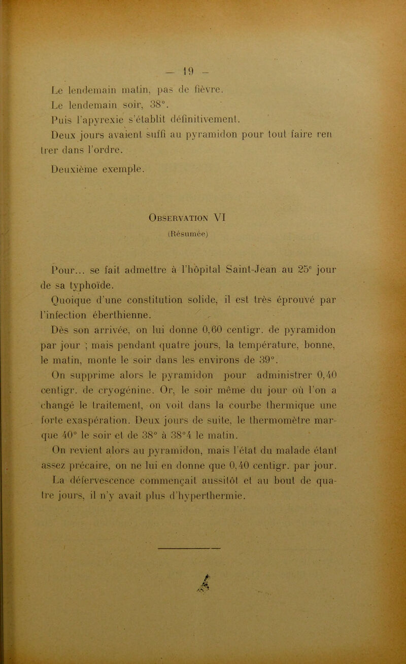 - 19 Le lendemain matin, pas de fièvre. Le lendemain soir, 38°. Puis l’apyrexie s’établit définitivement. Deux jours avaient suffi au pyramidon pour tout faire ren trer dans l’ordre. Deuxième exemple. Observation VI (Résumée) Pour... se fait admettre à l’hôpital Saint-Jean au 25e jour de sa typhoïde. Quoique d’une constitution solide, il est très éprouvé par l’infection éberthienne. Dès son arrivée, on lui donne 0,60 centigr. de pyramidon par jour ; mais pendant quatre jours, la température, bonne, le matin, monte le soir dans les environs de 39°. On supprime alors le pyramidon pour administrer 0,40 centigr. de cryogénine. Or, le soir même du jour où l’on a changé le traitement, on voit dans la courbe thermique une forte exaspération. Deux jours de suite, le thermomètre mar- que 40° le soir et de 38° à 38°4 le matin. On revient alors au pyramidon, mais l’état du malade étant assez précaire, on ne lui en donne que 0,40 centigr. par jour. La défervescence commençait aussitôt et au bout de qua- tre jours, il n’y avait plus d’hyperthermie.