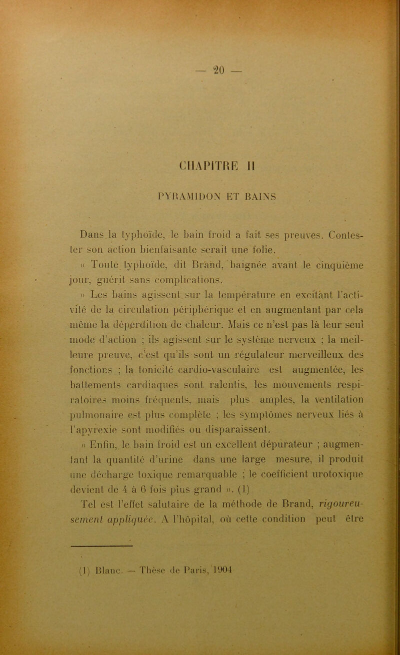 CHAPITRE II PYR AMI DON ET BAINS Dans, la typhoïde, le bain froid a fait, ses preuves. Contes- ter son action bienfaisante serait une folie. « Toute typhoïde, dit Brand, baignée avant le cinquième jour, guérit sans complications. » Les bains agissent.sur la température en excitant l’acti- vité de la circulation périphérique et en augmentant par cela même la déperdition de chaleur. Mais ce n’est pas là leur seul mode d’action ; ils agissent sur le système nerveux ; la meil- leure preuve, c’est qu’ils sont un régulateur merveilleux des fonctions ; la tonicité cardio-vasculaire est augmentée, les battements cardiaques sont ralentis, les mouvements respi- ratoires moins fréquents, mais plus, amples, la ventilation pulmonaire est plus complète ; les symptômes nerveux liés à l’apyrexie sont modifiés ou disparaissent. » Enfin, le bain froid est un excellent dépurateur ; augmen- tant la quantité d’urine dans une large mesure, il produit une décharge toxique remarquable ; le coefficient urotoxique devient de 4 à 6 fois plus grand ». (1) Tel est l’effet salutaire de la méthode de Brand, rigoureu- sement appliquée. A l’hôpital, où cette condition peut être (1) Blanc. — Thèse de Paris, 1904