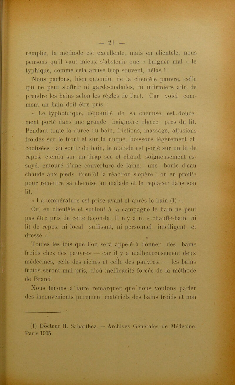remplie, la méthode est excellente, mais, en clientèle, nous pensons qu’il vaut mieux s’abstenir que « baigner mal » le typhique, comme cela arrive trop souvent, hélas ! Nous parlons, bien entendu, de la clientèle pauvre, celle qui ne peut s’offrir ni garde-malades, ni infirmiers afin de prendre les bains selon les règles de l’art. Car voici com- ment un bain doit être pris : « Le typhoïdique, dépouillé de sa chemise, est douce- ment porté dans une grande baignoire placée près du lit. Pendant toute la durée du bain, frictions, massage, affusions froides sur le front et sur la nuque, boissons légèrement al- coolisées ; au sortir du bain, le malade est porté sur un lit de repos, étendu sur un drap sec et chaud, soigneusement es- suyé, entouré d’une couverture de laine, une boule d’eau chaude aux pieds. Bientôt la réaction s’opère ; on en profite pour remettre sa chemise au malade et le replacer dans son lit. » La température est prise avant et après le bain (1) ». Or. en clientèle et surtout à la campagne le bain ne peut pas être pris de celte façon-là. Il n’y a ni « chauffe-bain, ni lit de repos, ni local suffisant, ni personnel intelligent et dressé ». Toutes les fois que l'on sera appelé à donner des bains froids chez des pauvres —- car il y a malheureusement deux médecines, celle des riches et celle des pauvres, — les bains froids seront mal pris, d’où inefficacité forcée de la méthode de Brand. Nous tenons à faire remarquer que nous voulons parler des inconvénients purement matériels des bains froids et non (1) Docteur H. Sabarthez Paris 1005. Archives Générales de Médecine,