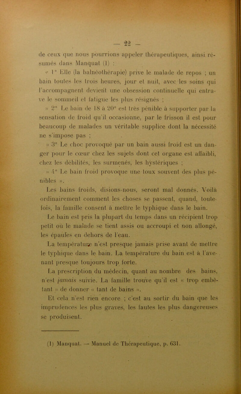 de ceux que nous pourrions appeler thérapeutiques, ainsi ré- sumés dans Manquât (1) : <* 1° lé 1 le (la balnéolhérapie) prive le malade de repos ; un bain toutes les trois heures^ jour et nuit, avec les soins qui l’accompagnent devient une obsession continuelle qui entra- ve le sommeil et fatigue les plus résignés ; » 2° Le bain de 18 à 20° est très pénible à supporter par la sensation de froid qu’il occasionne, par le frisson il est pour beaucoup de malades un véritable supplice dont la nécessité ne s’impose pas ; » 3° Le choc provoqué par un bain aussi froid est un dan- ger pour le cœur chez les sujets dont cet organe est affaibli, chez les débilités, les surmenés, les hystériques ; » 4° Le bain froid provoque une toux souvent des plus pé- nibles ». Les bains froids, disions-nous, seront mal donnés. Voilà ordinairement comment les choses se passent, quand, toute- fois, la famille consent à mettre le typhique dans le bain. Le bain est pris la plupart du temps dans un récipient trop petit où le malade se tient assis ou accroupi et non allongé, les épaules en dehors de l’eau. La température n’est presque jamais prise avant de mettre le typhique dans le bain. La température du bain est à l’ave- nant presque toujours trop forte. La prescription du médecin, quant au nombre des bains, n’est jamais suivie. La famille trouve qu’il est <c trop embê- tant » de donner « tant, de bains ». Et cela n’est rien encore ; c’est au sortir du bain que les imprudences les plus graves, les fautes les plus dangereuses se produisent. (1) Manquât. — Manuel de Thérapeutique, p. 631.