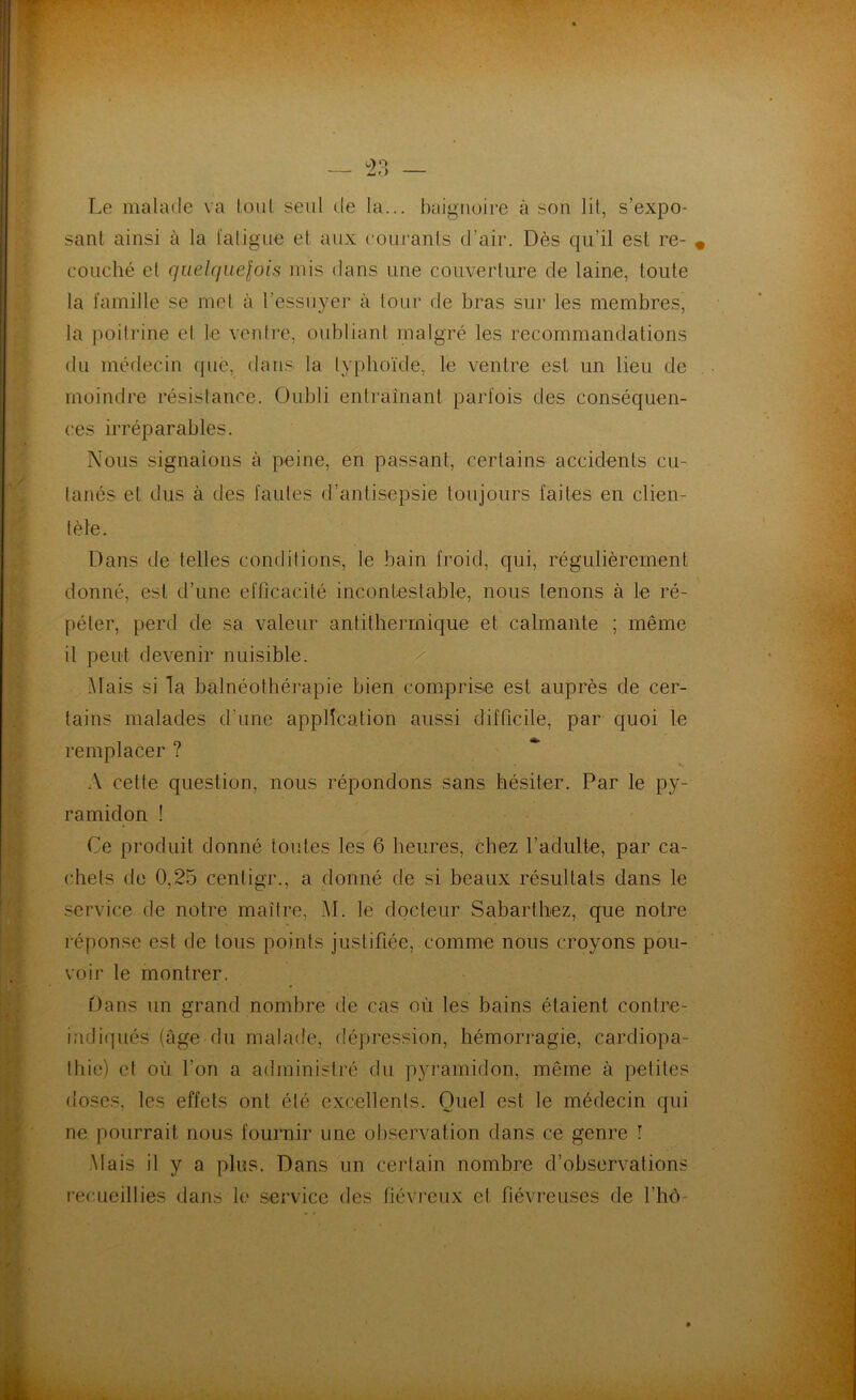 Le malade va tout seul de la... baignoire à son lit, s’expo- sant ainsi à la l'aligne et aux courants cl’air. Dès qu’il est re- couché et quelquefois mis dans une couverture de laine, toute la famille se met à l’essuyer à tour de bras sur les membres, la poitrine et le ventre, oubliant malgré les recommandations du médecin que, dans la typhoïde, le ventre est un lieu de moindre résistance. Oubli entraînant parfois des conséquen- ces irréparables. Nous signalons à peine, en passant, certains accidents cu- tanés et dus à des fautes d’antisepsie toujours faites en clien- tèle. Dans de telles conditions, le bain froid, qui, régulièrement donné, est d’une efficacité incontestable, nous tenons à le ré- péter, perd de sa valeur antithermique et calmante ; même il peut devenir nuisible. Mais si la balnéothérapie bien comprise est auprès de cer- tains malades d’une application aussi difficile, par quoi le remplacer ? A celte question, nous répondons sans hésiter. Par le py- ramidon ! Ce produit donné toutes les 6 heures, chez l’adulte, par ca- chets de 0,25 cenligr., a donné de si beaux résultats dans le service de notre maître, M. le docteur Sabarthez, que notre réponse est de tous points justifiée, comme nous croyons pou- voir le montrer. Dans un grand nombre de cas où les bains étaient contre- indiqués (âge du malade, dépression, hémorragie, cardiopa- thie) et où l’on a administré du pyramidon, même à petites doses, les effets ont été excellents. Quel est le médecin qui ne pourrait nous fournir une observation dans ce genre î Mais il y a plus. Dans un certain nombre d’observations recueillies dans le service des fiévreux et fiévreuses de l’hô