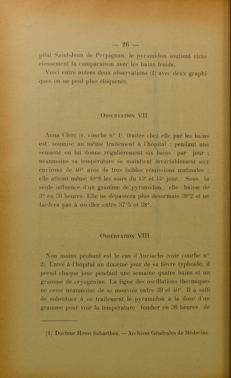 56 — pilai Sainl-.lean de Perpignan, le pyramidon rieusement la comparaison avec les bains froic soutient victo Is. Voici entre autres deux observations (1) avec deux graphi- ques on ne peut plus éloquents. Observation VII Anna Clerc (v. courbe n° 1), traitée chez elle par les bains est soumise au même traitement à l’hôpital ; pendant une semaine on lui donne régulièrement six bains par jour ; néanmoins sa température se maintient invariablement aux environs de 40° avec de très faibles rémissions matinales elle atteint même 40°8 les soirs du 13e et 14e jour. Sous la seule, influence d’un gramme de pyramidon, elle baisse de 3° en 36 heures. Elle ne dépassera plus désormais 39°2 et ne lardera pas à osciller entre 37°5 et 38°. Observation VIII Non moins probant est le cas d’Auriachs (voir courbe nü 2). Entré à l’hôpital au dixième jour de sa fièvre typhoïde, il prend chaque jour pendant une semaine quatre bains et un gramme de cryogénine. La ligne des oscillations thermiques ne cesse néanmoins de se mouvoir entre 39 et 40°. Il a suffi de substituer à ce traitement le pyramidon à la dose d’un gramme pour voir la température tomber en 36 heures de (1) Docteur Henri Sabarthez. — Archives Générales de Médecine