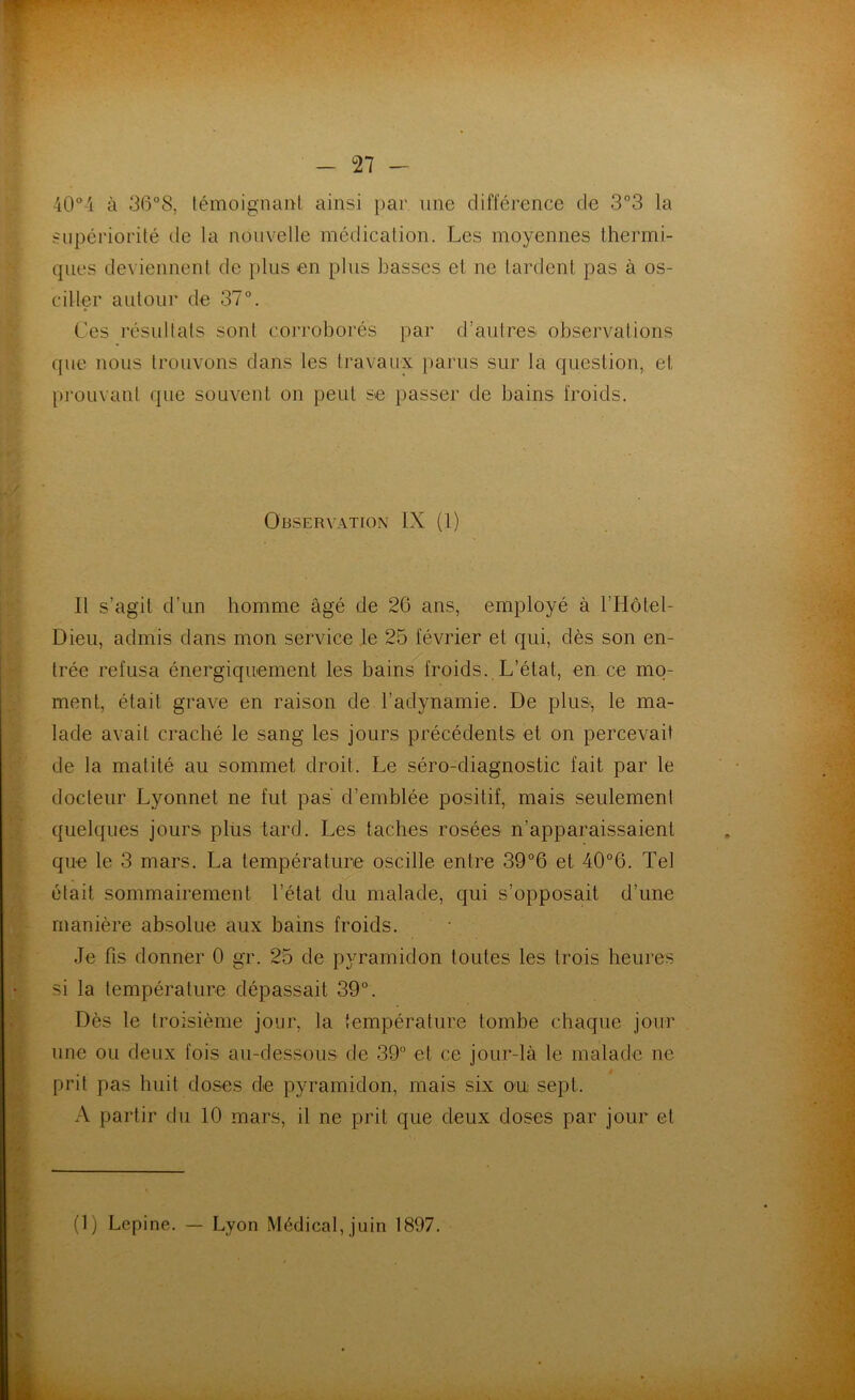 40° i à 36°8, témoignant ainsi par une différence de 3°3 la supériorité de la nouvelle médication. Les moyennes thermi- ques deviennent de plus en plus basses et ne tardent pas à os- ciller autour de 37°. Ces résultats sont corroborés par d’autres observations que nous trouvons dans les travaux parus sur la question, et prouvant que souvent on peut se passer de bains froids. Observation IX (1) Il s’agit d’un homme âgé de 26 ans, employé à l’Hôtel- Dieu, admis dans mon service le 25 février et qui, dès son en- trée refusa énergiquement les bains froids. L’état, en. ce mo- ment, était grave en raison de l’adynamie. De plus, le ma- lade avait craché le sang les jours précédents et on percevait de la matité au sommet droit. Le séro-diagnostic fait par le docteur Lyonnet ne fut pas d’emblée positif, mais seulement quelques jours plus tard. Les taches rosées n’apparaissaient que le 3 mars. La température oscille entre 39°6 et 40°6. Tel était sommairement l’état du malade, qui s’opposait d’une manière absolue aux bains froids. Je fis donner 0 gr. 25 de pyramidon toutes les trois heures si la température dépassait 39°. Dès le troisième jour, la température tombe chaque jour une ou deux fois au-dessous de 39° et ce jour-là le malade ne prit pas huit doses de pyramidon, mais six ou sept, A partir du 10 mars, il ne prit que deux doses par jour et (1) Lepine. — Lyon Médical, juin 1897.