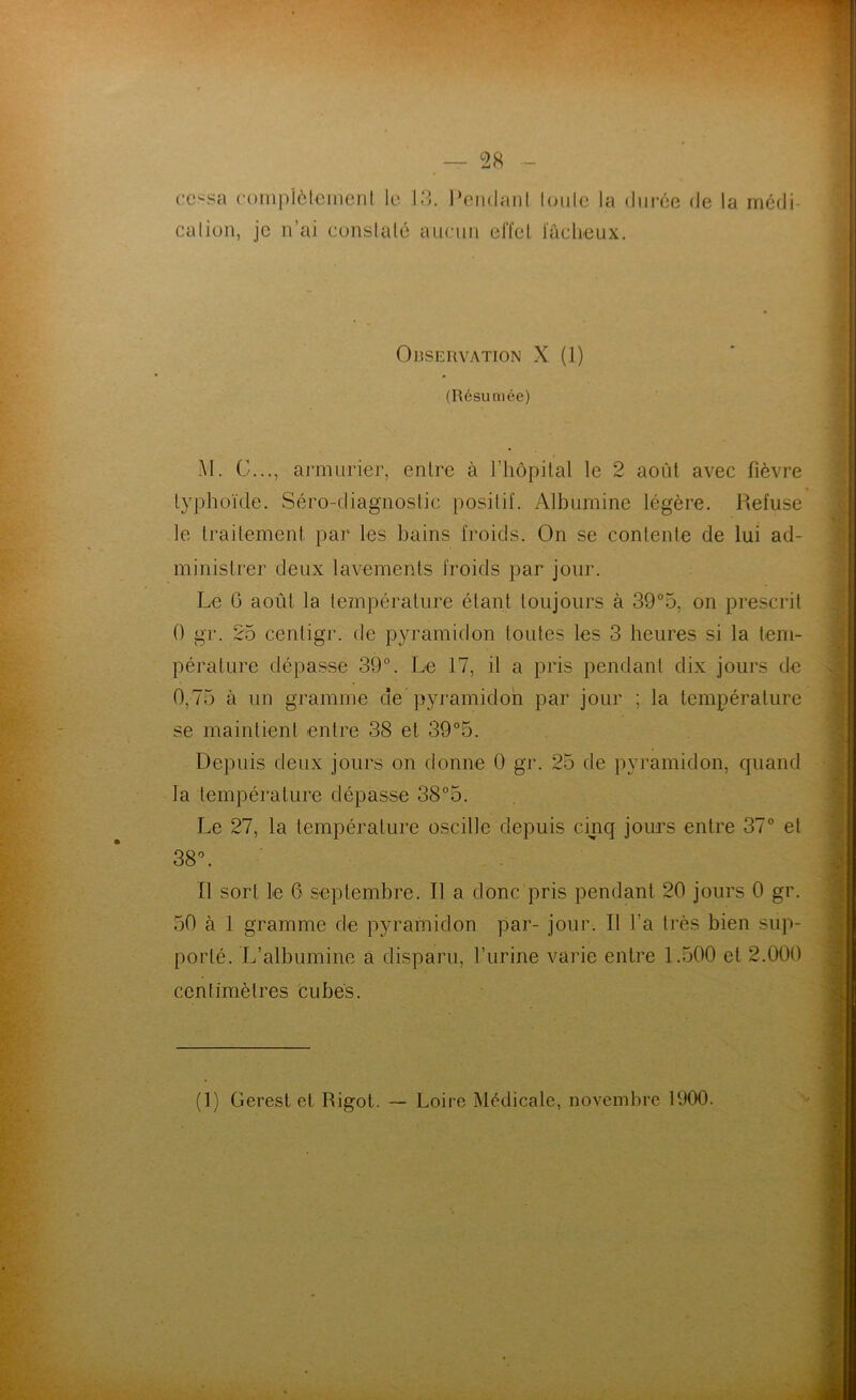 cessa complètement le 13. Pendant toute la durée de la médi- cation, je n’ai constaté aucun effet fâcheux. Observation X (1) (Résumée) M. G..., armurier, entre à l’hôpital le 2 août avec fièvre typhoïde. Séro-diagnostic positif. Albumine légère. Pvefuse le traitement par les bains froids. On se contente de lui ad- ministrer deux lavements froids par jour. Le (3 août la température étant toujours à 39°5, on prescrit 0 gr. 25 centigr. de pyramidon toutes les 3 heures si la tem- pérature dépasse 39°. Le 17, il a pris pendant dix jours de 0,75 à un gramme de pyramidon par jour ; la température se maintient entre 38 et 39°5. Depuis deux jours on donne 0 gr. 25 de pyramidon, quand la température dépasse 38°5. Le 27, la température oscille depuis cinq jours entre 37° et 38°. Il sort le 6 septembre. Il a donc pris pendant 20 jours 0 gr. 50 à 1 gramme de pyramidon par- jour. Il l’a très bien sup- porté. L’albumine a disparu, l’urine varie entre 1.500 et 2.000 centimètres cubes. (1) Gerest et Rigot. — Loire Médicale, novembre 1900.