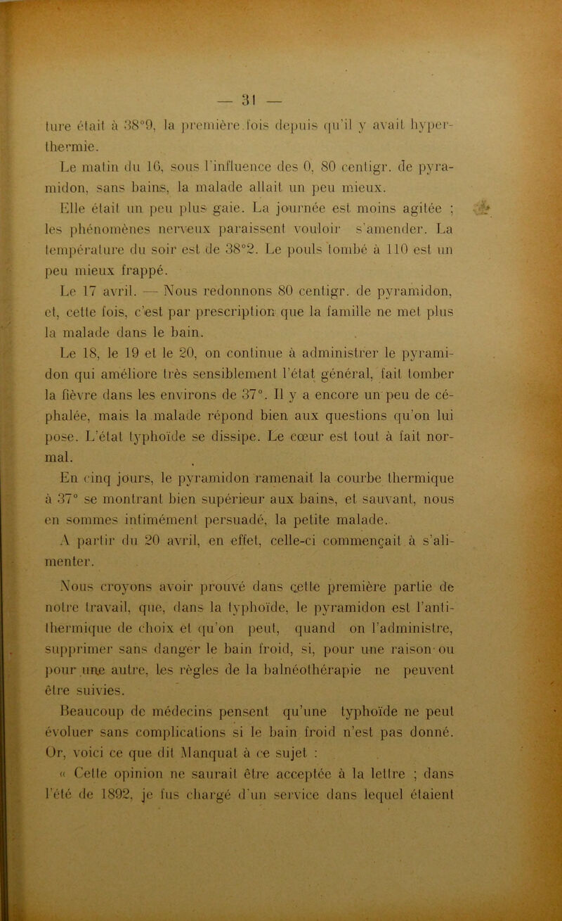 tare était à 38°9, la première.lois depuis qu’il y avait hyper- thermie. Le matin du 16, sous l'influence des 0, 80 centigr. de pyra- midon, sans bains, la malade allait un peu mieux. Elle était un peu plus gaie. La journée est moins agitée ; les phénomènes nerveux paraissent vouloir s'amender. La température du soir est de 38°2. Le pouls tombé à 110 est un peu mieux frappé. Le 17 avril. — Nous redonnons 80 centigr. de pyramidon, et, cette fois, c'est par prescription que la famille ne met plus la malade dans le bain. Le 18, le 19 et le 20, on continue à administrer le pyrami- don qui améliore très sensiblement l’état général, fait tomber la fièvre dans les environs de 37°. Il y a encore un peu de cé- phalée, mais la malade répond bien aux questions qu’on lui pose. L’état typhoïde se dissipe. Le cœur est tout à fait nor- mal. En cinq jours, le pyramidon ramenait la courbe thermique à 37° se montrant bien supérieur aux bains, et sauvant, nous en sommes intimémenl persuadé, la petite malade. A partir du 20 avril, en effet, celle-ci commençait à s’ali- menter. Nous croyons avoir prouvé dans cette première partie de notre travail, que, dans la typhoïde, le pyramidon est l’an 1 i- thermique de choix et qu’on peut, quand on l’administre, supprimer sans danger le bain froid, si, pour une raison-ou pour une autre, les règles de la balnéothérapie ne peuvent être suivies. Beaucoup de médecins pensent qu’une typhoïde ne peut évoluer sans complications si le bain froid n’est pas donné. Or, voici ce que dit Manquai à ce sujet : « Celle opinion ne saurait être acceptée à la lettre ; dans l’été de 1892, je fus chargé d’un service dans lequel étaient