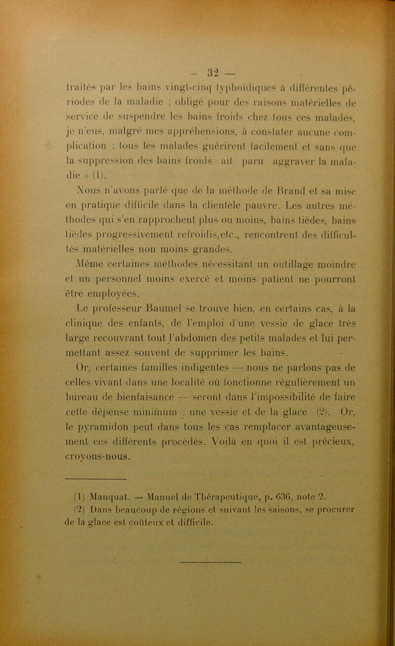 - 3 2 — traités par les bains vingt-cinq typhoïdiques à différentes pé- riodes de la maladie ; obligé pour des raisons matérielles de service de suspendre les bains froids chez tous ces malades, je n’eus, malgré mes appréhensions, à constater aucune com- plication ; tous les malades guérirent facilement et sans que la suppression des bains froids ait paru aggraver la mala- die » (1). Nous n’avons parlé que de la méthode de Brand et sa mise en pratique difficile dans la clientèle pauvre. Les autres mé- thodes qui s’en rapprochent plus ou moins, bains lièdes, bains tièdes progressivement refroidis,etc., rencontrent des difficul- tés matérielles non moins grandes. Même certaines méthodes nécessitant un outillage moindre et un personnel moins exercé et moins patient ne pourront être employées. Le professeur Baumol-se trouve bien, en certains cas, à la clinique des enfants, de l’emploi d’une vessie de glace très large recouvrant tout l’abdomen des petits malades et lui per- mettant assez souvent de supprimer les bains. Or, certaines familles indigentes — nous ne parlons pas de celles vivant dans une localité où fonctionne régulièrement un bureau de bienfaisance — seront dans l’impossibilité de faire cette dépense minimum : une vessie et de la glace (2). Or, le pyramidon peut dans tous les cas remplacer avantageuse- ment. ces différents procédés. Voilà en quoi il est précieux, croyons-nous. (1) Manquât. — Manuel de Thérapeutique, p. 63G, note 2. (2) Dans beaucoup de régions et suivant les saisons, se procurer de la glace est coûteux et difficile.