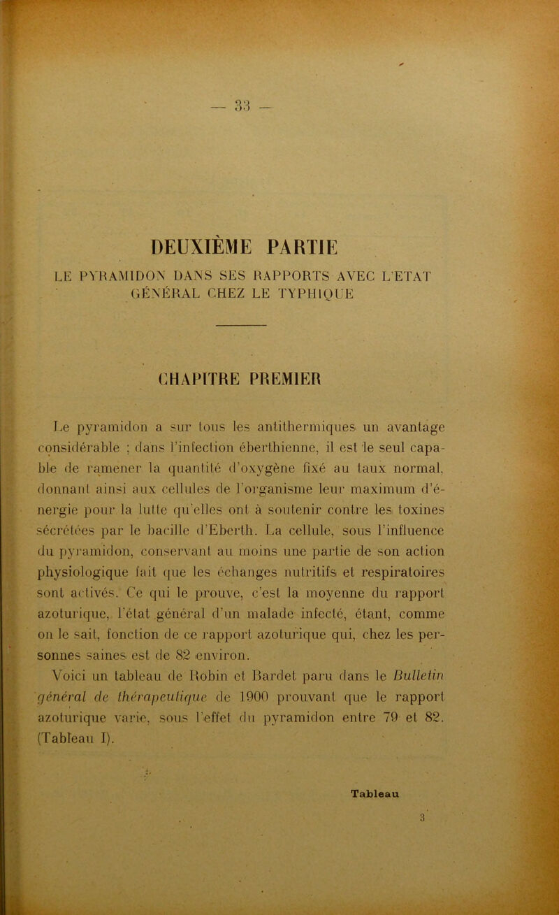 DEUXIÈME PARTIE LE PYRAMIDON DANS SES RAPPORTS AVEC L’ETAT GÉNÉRAL CHEZ LE TYPHIQUE CHAPITRE PREMIER Le pyramidon a sur Ions les antithermiques, un avantage considérable ; dans l’infection éberthienne, il est le seul capa- ble de ramener la quantité d’oxygène fixé au taux normal, donnant ainsi aux cellules de l’organisme leur maximum d’é- nergie pour la lui te quelles ont à soutenir contre les. toxines sécrétées par le bacille d’Eberth. La cellule, sous l’influence du pyramidon, conservant au moins une partie de son action physiologique fait que les échanges nutritifs et respiratoires sont activés. Ce qui le prouve, c’est la moyenne du rapport azoturique, l'état .général d’un malade infecté, étant, comme on le sait, fonction de ce l’apport azoturique qui, chez les per- sonnes saines est de 82 environ. Voici un tableau de Robin et Bardet paru dans le Bulletin général de thérapeutique de 1900 prouvant que le rapport azoturique varie, sous l’effet du pyramidon entre 79 et 82. (Tableau I). Tableau