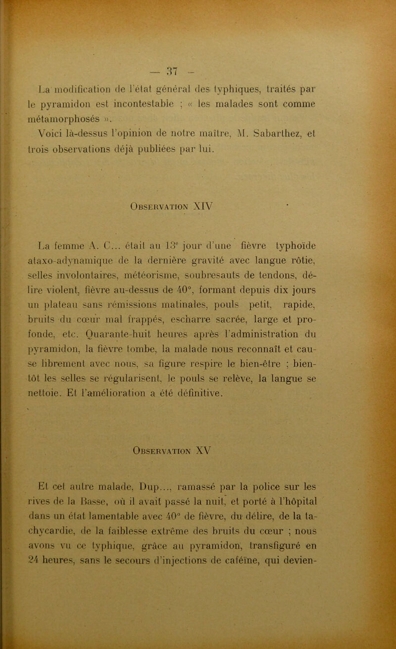 La modification de l’état général des typhiques, traités par le pyramidon est incontestable ; « les malades sont comme métamorphosés ». Voici là-dessus l’opinion de notre maître, M. Sabarthez, et trois observations déjà publiées par lui. Observation XIV La femme A. C... était au 13e jour d’une fièvre typhoïde ataxo-adynamique de la dernière gravité avec langue rôtie, selles involontaires, météorisme, soubresauts de tendons, dé- lire violent, fièvre au-dessus de 40°, formant depuis dix jours un plateau sans rémissions matinales, pouls petit, rapide, bruits du cœur mal frappés, escharre sacrée, large et pro- fonde, etc. Quarante-huit heures après l’administration du pyramidon, la fièvre tombe, la malade mous reconnaît et cau- se librement avec nous, sa figure respire le bien-être ; bien- tôt les selles se régularisent, le pouls se relève, la langue se nettoie. Et l’amélioration a été définitive. Observation XV Et oet autre malade, Dup..., ramassé par la police sur les rives de la Basse, où il avait passé la nuit, et porté à l’hôpital dans un état lamentable avec 40° de fièvre, du délire, de la ta- chycardie, de la faiblesse extrême des bruits du cœur ; nous avons vu ce typhique, grâce au pyramidon, transfiguré en 24 heures, sans le secours d’injections de caféine, qui devien-