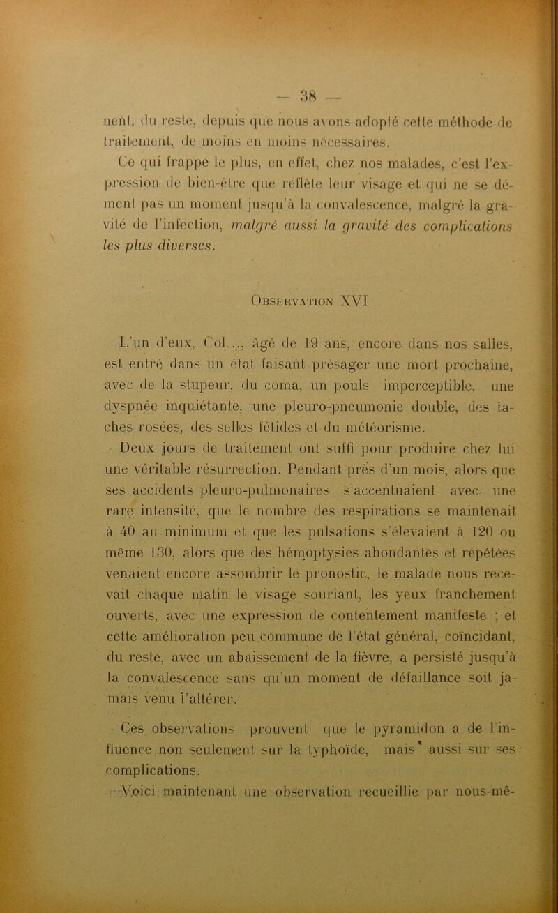 neïit, du reste, depuis que nous avons adopté celle méthode de traitement, de moins en moins nécessaires. Ce qui frappe le plus, en effet, chez nos malades, c’est l'ex- pression de bien-être que reflète leur visage et qui ne se dé- ment pas un moment jusqu’à la convalescence, malgré la gra vite de l’infection, malgré aussi, la gravité des complications les plus diverses. Observation XVI L’un d’eux, Col..., âgé de 19 ans, encore dans nos salles, est entré dans un état faisant présager une mort prochaine, avec de la stupeur, du coma, un pouls imperceptible, une dyspnée inquiétante, une pleuro-pneumonie double, des ta- ches rosées, des selles fétides et du météorisme. Deux jours de traitement ont suffi pour produire chez lui une véritable résurrection. Pendant près d’un mois, alors que ses accidents pleuro-pulmonaires s’accentuaient avec une rare intensité, que le nombre des respirations se maintenait à 40 au minimum et que les pulsations s’élevaient à 120 ou même 130, alors que des hémoptysies abondantes et répétées venaient encore assombrir le pronostic, le malade nous rece- vait chaque matin le visage souriant, les yeux franchement ouverts, avec une expression de contentement manifeste : et cette amélioration peu commune de l’état général, coïncidant, du reste, avec un abaissement de la fièvre, a persisté jusqu'à la convalescence sans qu'un moment de défaillance soit ja- mais venu Valtérer. Ces observations prouvent que le pyramidon a de l'in- fluence non seulement sur la typhoïde, mais* aussi sur ses complications. Voici maintenant une observation recueillie par nous-mê-