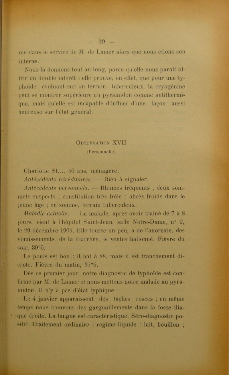 me dans le service (Je M. de Lamer alors que nous étions son interne. Nous la donnons tout au long, parce qu'elle nous paraît of- frir un double intérêt : elle prouve, en effet, que pour une ty- phoïde évoluant sur un lerrain tuberculeux, la cryogénine peut se montrer supérieure au pyramidon comme antithermi- que, mais qu’elle est incapable d influer d’une façon aussi heureuse sur l’état général. Observation XVII (Personnelle) Charlotte St..., 40 ans, ménagère. Antécédents héréditaires. — Rién à signaler. Antécédents personnels. — Rhumes fréquents ; deux som- mets suspects ; constitution très frêle ; abcès froids dans le jeune âge ; en somme, terrain tuberculeux. Maladie actuelle. - La malade, après avoir traîné de 7 à 8 jours, vient à l’hôpital Saint-Jean, salle Notre-Dame, n° 2, le 29 décembre 1904. Elle tousse un peu, a de l’anorexie, des vomissements, de la diarrhée, le ventre ballonné. Fièvre du soir, 39°5. Le pouls est bon ; il bat à 88, mais il est franchement di- crote. Fièvre du matin, 37°5. Dès ce premier jour, notre diagnostic de typhoïde est con- firmé par M. de Lamer et nous mettons notre malade au pyra- midon. Il n’y a pas d’état typhique. Le 4 janvier apparaissent des taches rosées ; en même temps nous trouvons des gargouillements dans la fosse ilia- que droite. La langue est caractéristique. Séro-diagnostic po- sitif. Traitement ordinaire : régime liquide : lait, bouillon ;