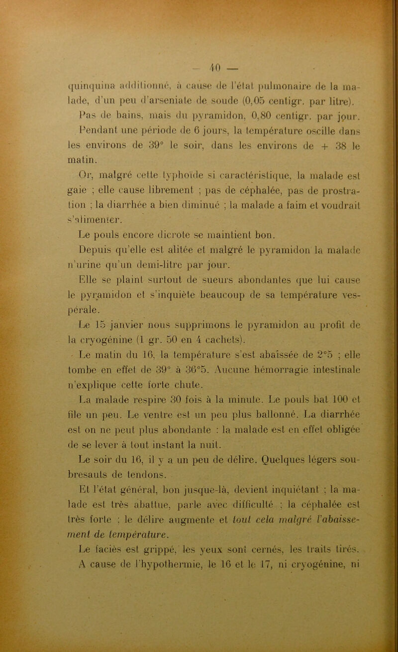 quinquina ad< I i I ion né, à cause de l’étal pulmonaire de la ma- lade, d’un peu d’arseniate de soude (0,05 cenligr. par litre). Pas de bains, mais du pyramidon, 0,80 cenligr. par jour. Pendant une période de 6 jours, la température oscille dans les environs de 39° le soir, dans les environs de + 38 le matin. Or, malgré celte typhoïde si caractéristique, la malade est gaie ; elle cause librement ; pas de céphalée, pas de prostra- tion ; la diarrhée a bien diminué ; la malade a faim et voudrait s’alimenter. Le pouls encore dicrote se maintient bon. Depuis qu’elle est alitée et malgré le pyramidon la malade n’urine qu'un demi-litre par jour. Elle se plaint surtout de sueurs abondantes que lui cause le pyramidon et s’inquiète beaucoup de sa température ves- pérale. Le 15 janvier nous supprimons le pyramidon au profit de la cryogénine (1 gr. 50 en 4 cachets). Le matin du 16, la température s’est abaissée de 2°5 ; elle tombe en effet de 39° à 36°5. Aucune hémorragie intestinale n’explique cette forte chute. La malade respire 30 fois à la minute. Le pouls bat 100 et file un peu. Le ventre est un peu plus ballonné. La diarrhée est on ne peut plus abondante : la malade est en effet obligée de se lever à tout instant la nuit. Le soir du 16, il y a un peu de délire. Quelques légers sou- bresauts de tendons. Et l’état général, bon jusque-là, devient inquiétant ; la ma- lade est très abattue, parle avec difficulté ; la céphalée est très forte ; le délire augmente et tout cela malgré rabaisse- ment de température. Le faciès est grippé, les yeux sont cernés, les trails tirés. A cause de l'hypothermie, le 16 et le 17, ni cryogénine, ni