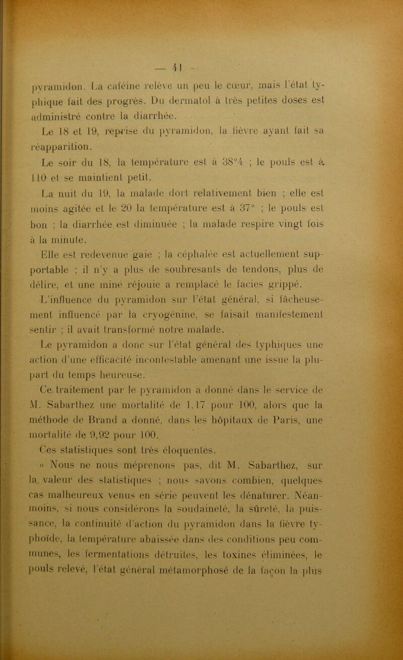 pyramidon. La caféine relève un peu le cœur, mais l’état ty- phique fait des progrès. Du dermatol à très petites doses est administré contre ta diarrhée. Le 18 et 19, reprise du pyramidon, la lièvre ayant fait sa réapparition. Le soir du 18, la température est à 38°4 ; Je pouls est à 110 et se maintient petit. La nuit du 19, la malade dort relativement bien ; elle est moins agitée et le 20 la température est à 37° ; le pouls est bon ; la diarrhée est diminuée ; la malade respire vingt lois à la minute. Elle est redevenue gaie ; la céphalée est actuellement sup- portable ; il n’v a plus de soubresauts de tendons, plus de délire, et une mine réjouie a remplacé le faciès grippé. L’influence du pyramidon sur l’état général, si fâcheuse- ment influencé par la cryogénine, se faisait manifestement senti]’ ; il avait transformé notre malade. Le pyramidon a donc sur l’état général des typhiques une action d’une efficacité incontestable amenant une issue la plu- part du temps heureuse. Ce. traitement par le pyramidon a donné dans le service de M. Sabarlhez une mortalité de 1.17 pour 100, alors que la méthode de Brand a donné, dans les hôpitaux de Paris, une mortalité de 9,92 pour 100. Ces statistiques sont très éloquentes. « Nous ne nous méprenons pas, dit M. Sabarlhez, sur la valeur des statistiques ; nous savons combien, quelques cas malheureux venus en série peuvent les dénaturer. Néan- moins, si nous considérons la soudaineté, la sûreté, la puis- sance, la continuité d’action du pyramidon dans la fièvre ty- phoïde, la température abaissée dans des conditions peu com- munes, les fermentations détruites, les toxines éliminées, le pouls relevé, l’état général métamorphosé de la façon la plus