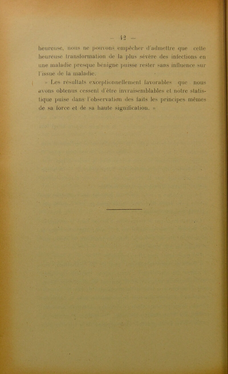 heureuse, nous ne pouvons empêch<‘j‘ d'admettre que cette heureuse transformation de la plus sévère des infections en une maladie presque bénigne puisse rester sans influence sur l’issue de la maladie. » Les résultats exceptionnellement favorables que nous axons obtenus cessent d’être invraisemblables et, nôtre statis- tique puise dans l'observation des faits les principes mêmes de sa force et de sa haute signification. »
