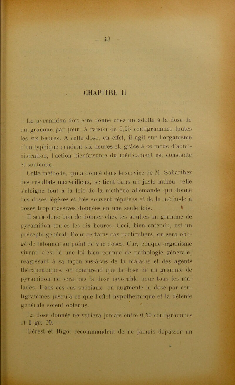CHAPITRE H Le pyramidon doit être donné chez un adulte à la dose de un gramme par jour, à raison de 0,25 centigrammes toutes les six heures. A cette dose, en effet, il agit sur l’organisme d'un typhique pendant six heures et, grâce à ce mode d’admi- nistration, l’action bienfaisante du médicament est constante et soutenue. Cette méthode, qui a donné dans le service de M. Sabarthez des résultats merveilleux, se tientdans un juste milieu : elle s'éloigne tout à la fois de la méthode allemande qui donne des doses légères et très souvent répétées et de la méthode à doses trop massives données en une seule fois. I Il sera donc bon de donner chez les adultes un gramme de pyramidon toutes les six heures. Ceci, bien entendu, est un précepte général. Pour certains cas particuliers, on sera obli- gé de tâtonner au point de vue doses. Car, chaque organisme vivant, c'es! là une loi bien connue de pathologie générale, réagissant à sa façon vis-à-vis de la maladie et des agents thérapeutiques, on comprend que la dose de un gramme de pyramidon ne sera pas la dose favorable pour tous les ma- lades. Dans ces eas spéciaux, on augmente la dose par cen- tigrammes jusqu’à ce que l’effet hypolhermique et la détente générale soient obtenus,. La dose donnée ne variera jamais entre 0,50 centigrammes et 1 gr. 50. Gérest et Rigol recommandent, de ne jamais dépasser un %