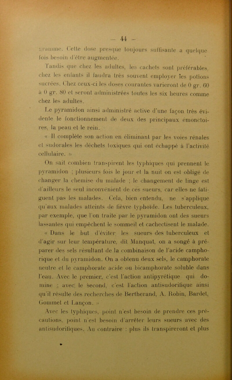 - Celle dose presque toujours suiTisanle a quelque lois besoin d’êlre augmentée. I amli> (|ne eliez les adultes, les cactiels sont préférables, chez les entants il faudra liés souvent employer les potions sucrées. Chez ceux-ci les doses courantes varieront de 0 gr. 60 à 0 gr. 80 et seront administrées toutes les six heures comme chez les adultes. Le pyramidon ainsi administré active d’une façon très évi- dente le fonctionnement de deux des principaux émonctoi- res, la peau et le rein. « Il complète son action en éliminant par les voies rénales el sudorales les déchets toxiques qui ont échappé à l’activité cellulaire. » On sait combien transpirent les typhiques qui prennent le pyramidon ; plusieurs fois le jour et la nuit on est obligé de changer la chemise du malade ; Je changement de linge est d'ailleurs le seul inconvénient de ces sueurs, car elles ne fati: guent pas les malades. Cela, bien entendu, ne s'applique qu’aux malades atteints de lièvre typhoïde. Les tuberculeux, par exemple, que t on traite par le pyramidon ont des sueurs lassantes qui empêchent le sommeil et cachectisent le malade. « Dans le but d’éviter les sueurs des tuberculeux et d’agir sur leur température, dit Manquât, on a songé à pré- parer des sels résultant de la combinaison de l’acide campho- rique et du pyramidon. On a obtenu deux sels, le camphorate neutre et te camphorate acide ou bicamphorate soluble dans l’eau. Avec le premier, c’est l’action antipyrétique qui do- mine avec', te second, c’est Faction antisudoritique ainsi qu’il résulte des recherches de Bertherand, A. Robin, Bardet. Commet et Lançon. » Avec les typhiques, point n’est besoin de prendre ces pré- cautions, point n’est besoin d’arrêter leurs sueurs avec des antisudorifiques. Au contraire : plus ils transpireront et plus