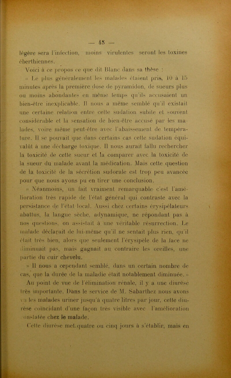 légère sera l’infeclion, moins virulentes seront les toxines éberthiennes. Voici à ce propos ce que dit Blanc dans sa thèse : « Le plus généralement les malades étaient pris, 10 à 15 minutes après la première dose de pyrainidon, de sueurs plus ou moins abondantes en même temps qu’ils accusaient un bien-être inexplicable. Il nous a même semblé qu’il existai! une certaine relation entre cette sudation subite et souvent considérable et la sensation de bien-être accusé par les ma- lades, voire même peut-être avec rabaissement de tempéra- ture. Il se pouvait que dans certains cas celte sudation équi- valût à une décharge toxique. Il nous aurait fallu rechercher la toxicité de cette sueur et la comparer avec la toxicité de la sueur du malade avant la médication. Mais cette question de la toxicité de la sécrétion sudorale est trop peu avancée pour que nous ayons pu en tirer une conclusion. » Néanmoins, un fait vraiment remarquable- c’est l’amé- lioration très rapide de l’état général qui contraste avec la persistance de l’état local. Aussi chez certains érvsipélateurs abattus, la langue sèche, adynamique, ne répondant pas à nos questions, on assistait à une véritable résurrection. Le malade déclarait de lui-même qu’il ne sentait plus rien, qu'il était très bien, alors que seulement l’érysipèle de la face ne diminuait pas, mais gagnait au contraire les oreilles, une partie du cuir chevelu. )> 11 nous a cependant semblé, dans un certain nombre de cas, (jue la durée de la maladie était notablement diminuée. » Au point de vue de l’élimination rénale, il y a une diurèse très importante. Dans le service de M. Sabarlhcz nous avons \ ;i les malades uriner jusqu’à quatre litres par jour, cette diu- rèse coïncidant d’une façon très visible avec l’amélioration onstalée chez le malade. ('rite diurèse met.quatre ou cinq jours à s’établir, mais en