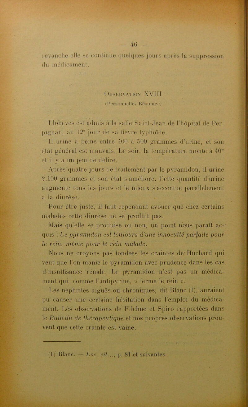 revanche ('Ile se continue quelques jours après la suppression du médicament. ( )bskhvation XVI II (Personnelle. Résumée,) Llobeves est admis à la salle Sainl .Jean de l’hôpital de Per- pignan, au 12e jour de sa lièvre typhoïde. Il urine à peine entre 400 à 500 grammes d’urine, et son état général est mauvais. Le soir, la température monte à 40° et il y a un peu de délire. Après quatre jours de traitement par le pyramidon, il urine 2.100 grammes et son état s’améliore. Cette quantité d’urine augmente tous les jours et le mieux s’accentue parallèlement à la diurèse. Pour être juste, il faut cependant avouer que chez certains malades cette diurèse ne se produit pas. Mais qu elle se produise ou non, un point nous paraît ac- quis : Le pyramidon est toujours d'une innocuité pavlaite pour le rein, même pour lê rein malade. Nous ne croyons pas fondées les craintes de-Huchard qui veut que l’on manie le pyramidon avec prudence dans les cas. d’insuffisance rénale. Le pyramidon n’est pas un médica- ment qui, connue l'antipyrine, « ferme le rein ». Les néphrites aiguës ou chroniques, dit Blanc (1), auraient pu causer une certaine hésitation dans l’emploi du médica- ment. Les observations de Filehne et Spiro rapportées dans le Bulletin de thérapeutique et nos propres observations prou- vent que cette crainte est vaine. (1) Blanc. — Loc cil..., p. 81 et suivantes.