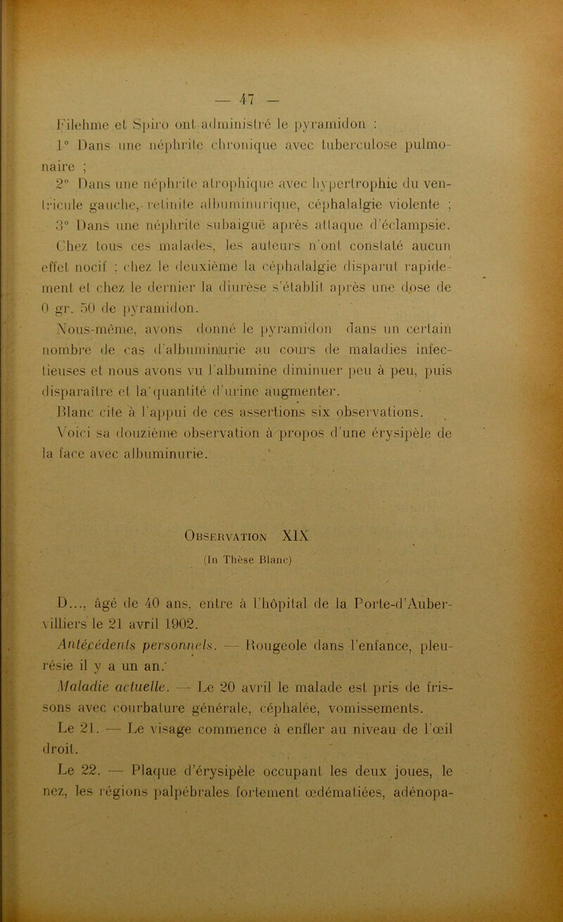 Filehme et Spiro ont administré le pyramidon : 1° Dans une néphrite chronique avec tuberculose pulmo- naire ; 2° Dans une néphrite atrophique avec hypertrophie du ven- Iricule gauche, relinile albuminurique, céphalalgie violente ; 3° Dans une néphrite subaiguë après attaque d’éclampsie. Chez tous ces malades, les auteurs n’ont constaté aucun effet nocif ; ( liez le deuxième la céphalalgie disparut rapide- ment et chez le dernier la diurèse s’établit après une dose de 0 gr. 50 de pyramidon. Nous-mème, avons donné le pyramidon dans un certain nombre de cas d’albumin'urie au cours de maladies infec- tieuses et nous avons vu l'albumine diminuer peu à peu, puis disparaître et la’quantité d’urine augmenter. Blanc cite à l'appui de ces assertions six observations. Voici sa douzième observation à propos d’une érysipèle de la face avec albuminurie. Observation XIX (In Thèse Blanc) D..., âgé de 40 ans, entre à l'hôpital de la Porle-d’Auber- villiers le 21 avril 1902. Antécédents personnels. ■— Bougeole dans l’enfance, pleu- résie il v a un an.’ Maladie actuelle. -- Le 20 avril le malade est pris de fris- sons avec courbature générale, céphalée, vomissements. Le 21. — Le visage commence à enfler au niveau de l’œil droit. Le 22. — Plaque d’érysipèle occupant les deux joues, le nez, les régions palpébrales fortement œdématiées, adénopa-