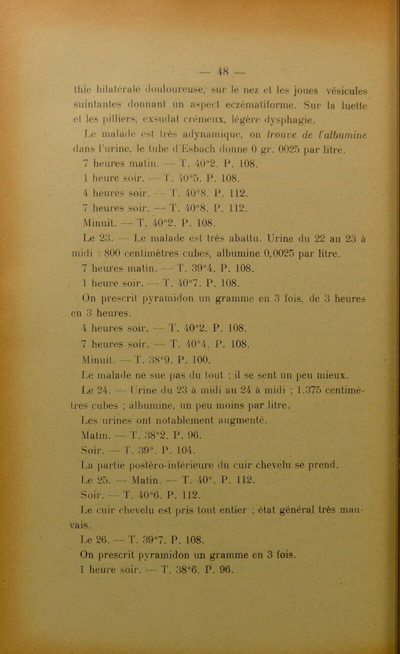 Ihie bilatérale douloureuse, sur le nez et les joues vésicules suintantes donnant un aspect eczémaliforme. Sur la luette el les pi Hiers, exsudât crémeux, légère dysphagie. Le malade esl liés adynamique, on trouve de l'albumine dans l’urine, le lube d’Esbach donne 0 gr. 0025 par litre. 7 heures matin. — T. 40°2. P. 108. i heure soir. — T. 40°5. P. 108. 4 heures soir. T. 40°8. P. 112. 7 heures soir. —■* T. 40°8. P. 112. Minuit. — T. 40°2. P. 108. Le 23. — Le malade est très abattu. Urine du 22 au 23 à midi : 800 centimètres cubes, albumine 0,0025 par litre. 7 heures matin. — T. 39°4. P. 108. 1 heure soir. — T. 40°7. P. 108. On prescrit pyramidon un gramme en 3 fois, de 3 heures en 3 heures. 4 heures soir. -—- I'. 40°2. P. 108. 7 heures soir. -— T. 40°4. P. 108. Minuit. :— T. 38°9. P. 100. Le malade ne sue pas du tout ; il se sent un peu mieux. Le 24. — Urine du 23 à midi au 24 à midi ; 1.375 centimè- tres cubes ; albumine, un peu moins par litre. Les urines ont notablement augmenté. Matin. — T. 38°2. P. 96. Soir. — T. 39°. P. 104. La partie postéro-inférieure du cuir chevelu se prend. Le 25. — Matin. — T. 40°. P. 112. Soir. — T. 40°6. P. 112. Le cuir chevelu est pris tout entier ; état général très mau- vais. Le 26. — T. 39°7. P. 108. On prescrit pyramidon un gramme en 3 fois. 1 heure soir. — T. 38°6. P. 96.