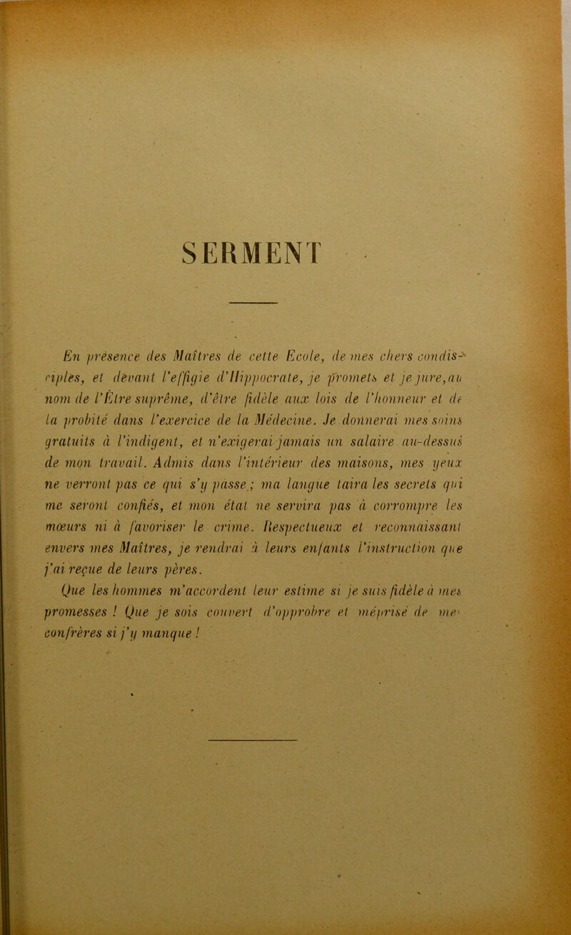 SERMENT En présence des Maîtres de cette Ecole, de mes chers candis-'' nplés, et devant l'effigie d’Ilippocrate, je promets et je jure,au nom de l’Être suprême, d’être fidèle aux lois de l’honneur et de la probité dans l’exercice de la Médecine. Je donnerai mes soins gratuits à l’indigent, et n’exigerai jamais un salaire au-dessus de mon travail. Admis dans l’intérieur des maisons, mes yeux ne verront pas ce qui s’y passe ; ma langue taira les secrets qui me seront confiés, et mon état ne servira pas à corrompre les mœurs ni à favoriser le crime. Respectueux et reconnaissant envers mes Maîtres, je rendrai à leurs enfants l’instruction que j’ai reçue de leurs pères. Que les hommes m’accordent leur estime si je suis fidèle à met promesses ! Que je sois couvert d'opprobre et méprisé de me• confrères si j’y manque !