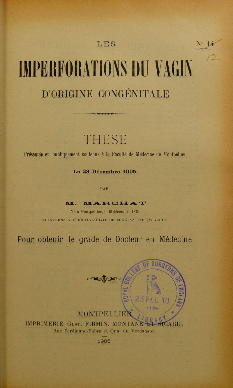 LES D’ORIGINE CONGÉNITALE ■ > THÈSE Présentde et pufiliqiiemenl soutenue à la Faculté de Médecine de Montnellier Le 23 Décembre 1905 PAR IVt. IVÆ A-ci: H A. T Né à Montpellier, le 15 décembre 1879 EX-INTERNE A l’hOPITAL^CIVIL DE CONSTANTINE (ALGÉRIE) Pour obtenir le grade de Docteur en Médecine MüNTPELLlE IMPRIMERIE Oust. FIRMIN, MONTA Hue Ferdinand-Fabre eL Ouai du Verdanson 1905